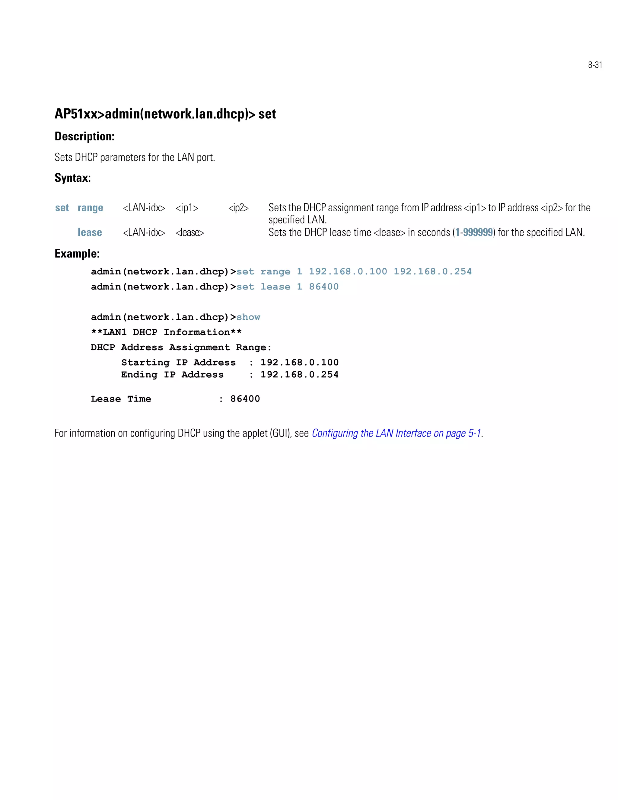 8-31




AP51xx>admin(network.lan.dhcp)> set
Description:
Sets DHCP parameters for the LAN port.
Syntax:

set range       <LAN-idx> <ip1>            <ip2>    Sets the DHCP assignment range from IP address <ip1> to IP address <ip2> for the
                                                    specified LAN.
     lease      <LAN-idx> <lease>                   Sets the DHCP lease time <lease> in seconds (1-999999) for the specified LAN.
Example:
          admin(network.lan.dhcp)>set range 1 192.168.0.100 192.168.0.254
          admin(network.lan.dhcp)>set lease 1 86400


          admin(network.lan.dhcp)>show
          **LAN1 DHCP Information**
          DHCP Address Assignment Range:
                Starting IP Address            : 192.168.0.100
                Ending IP Address              : 192.168.0.254

          Lease Time                     : 86400


For information on configuring DHCP using the applet (GUI), see Configuring the LAN Interface on page 5-1.
 