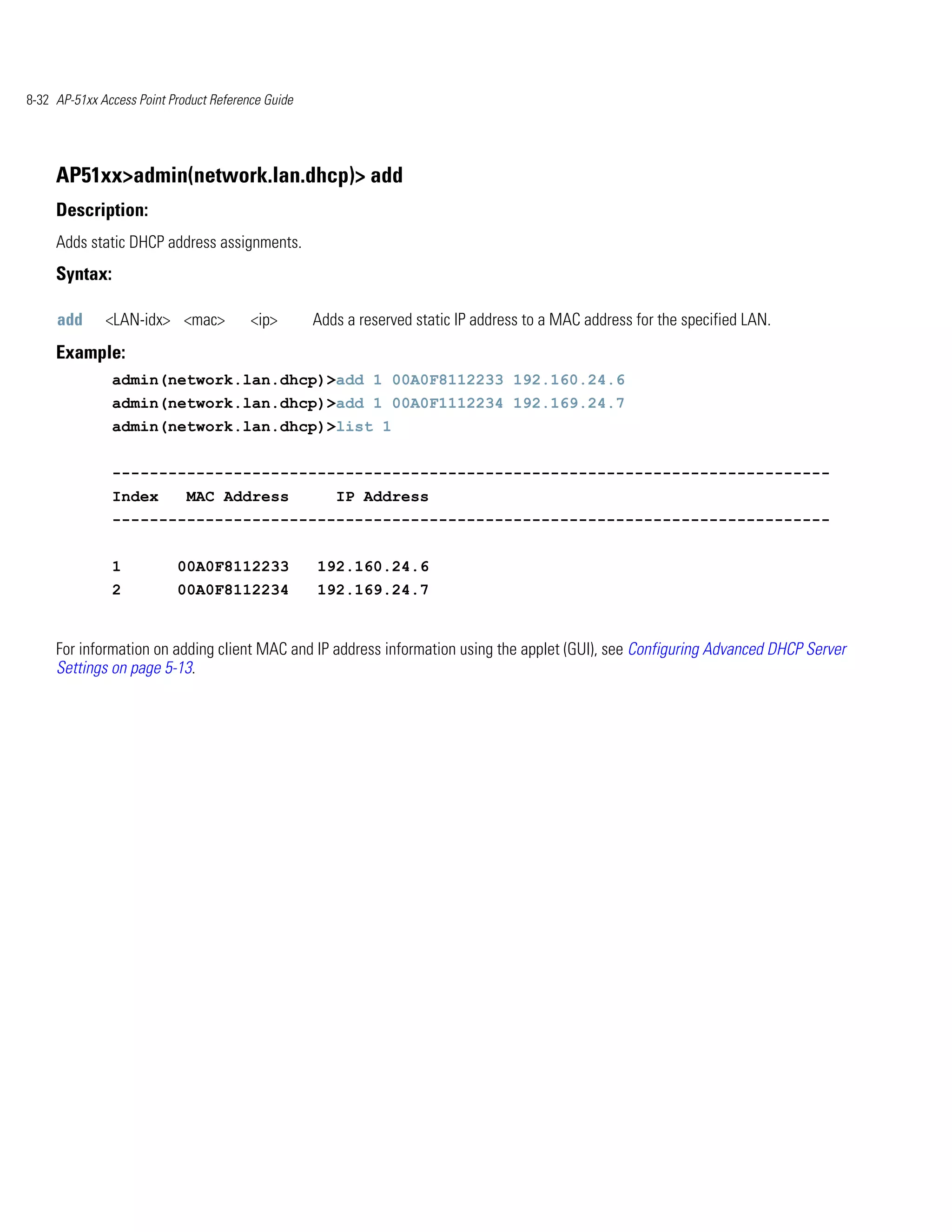 8-32 AP-51xx Access Point Product Reference Guide




     AP51xx>admin(network.lan.dhcp)> add
     Description:
     Adds static DHCP address assignments.
     Syntax:

     add      <LAN-idx> <mac>            <ip>       Adds a reserved static IP address to a MAC address for the specified LAN.
     Example:
               admin(network.lan.dhcp)>add 1 00A0F8112233 192.160.24.6
               admin(network.lan.dhcp)>add 1 00A0F1112234 192.169.24.7
               admin(network.lan.dhcp)>list 1


               -----------------------------------------------------------------------------
               Index         MAC Address               IP Address
               -----------------------------------------------------------------------------


               1           00A0F8112233             192.160.24.6
               2           00A0F8112234             192.169.24.7


     For information on adding client MAC and IP address information using the applet (GUI), see Configuring Advanced DHCP Server
     Settings on page 5-13.
 