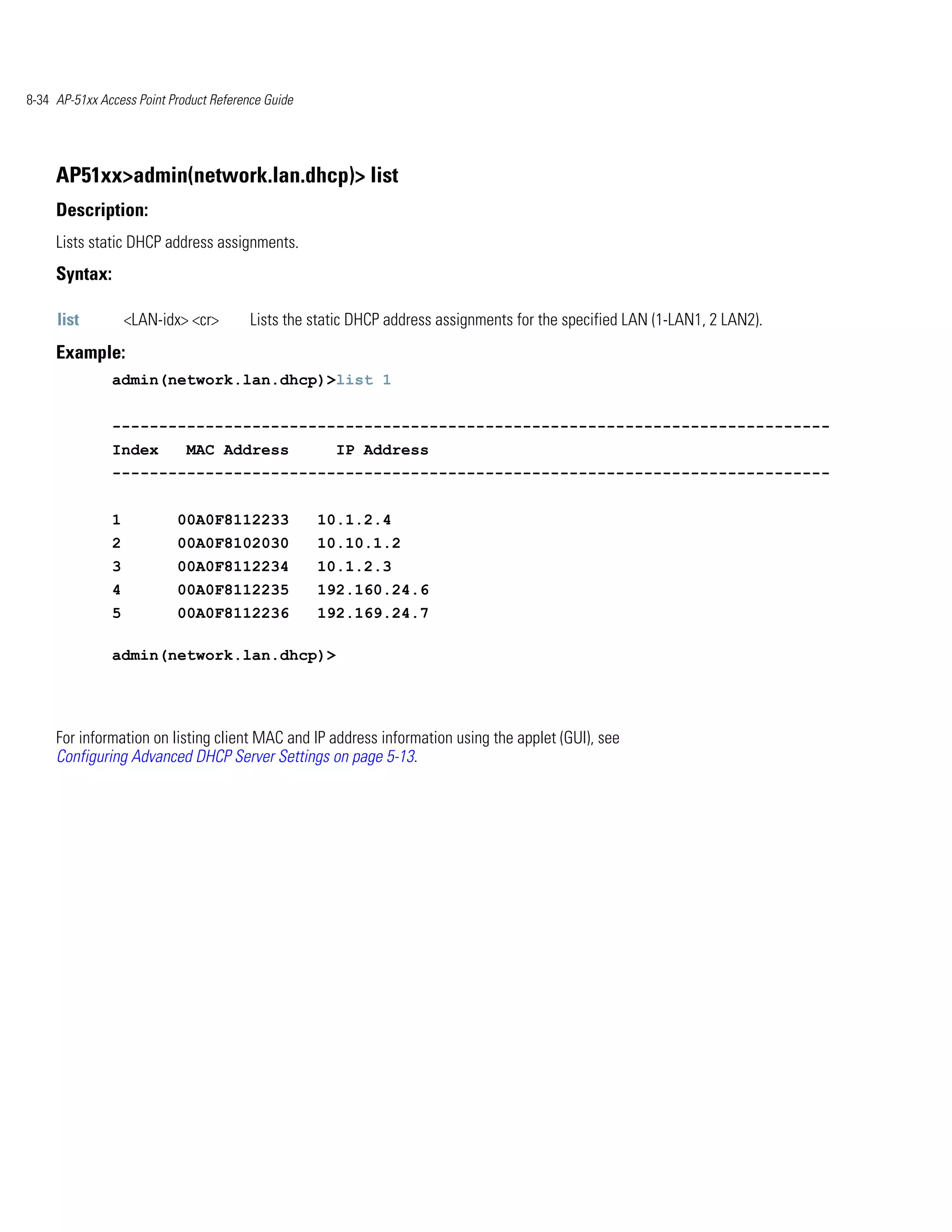 8-34 AP-51xx Access Point Product Reference Guide




     AP51xx>admin(network.lan.dhcp)> list
     Description:
     Lists static DHCP address assignments.
     Syntax:

     list          <LAN-idx> <cr>        Lists the static DHCP address assignments for the specified LAN (1-LAN1, 2 LAN2).
     Example:
               admin(network.lan.dhcp)>list 1


               -----------------------------------------------------------------------------
               Index         MAC Address              IP Address
               -----------------------------------------------------------------------------


               1           00A0F8112233             10.1.2.4
               2           00A0F8102030             10.10.1.2
               3           00A0F8112234             10.1.2.3
               4           00A0F8112235             192.160.24.6
               5           00A0F8112236             192.169.24.7

               admin(network.lan.dhcp)>




     For information on listing client MAC and IP address information using the applet (GUI), see
     Configuring Advanced DHCP Server Settings on page 5-13.
 