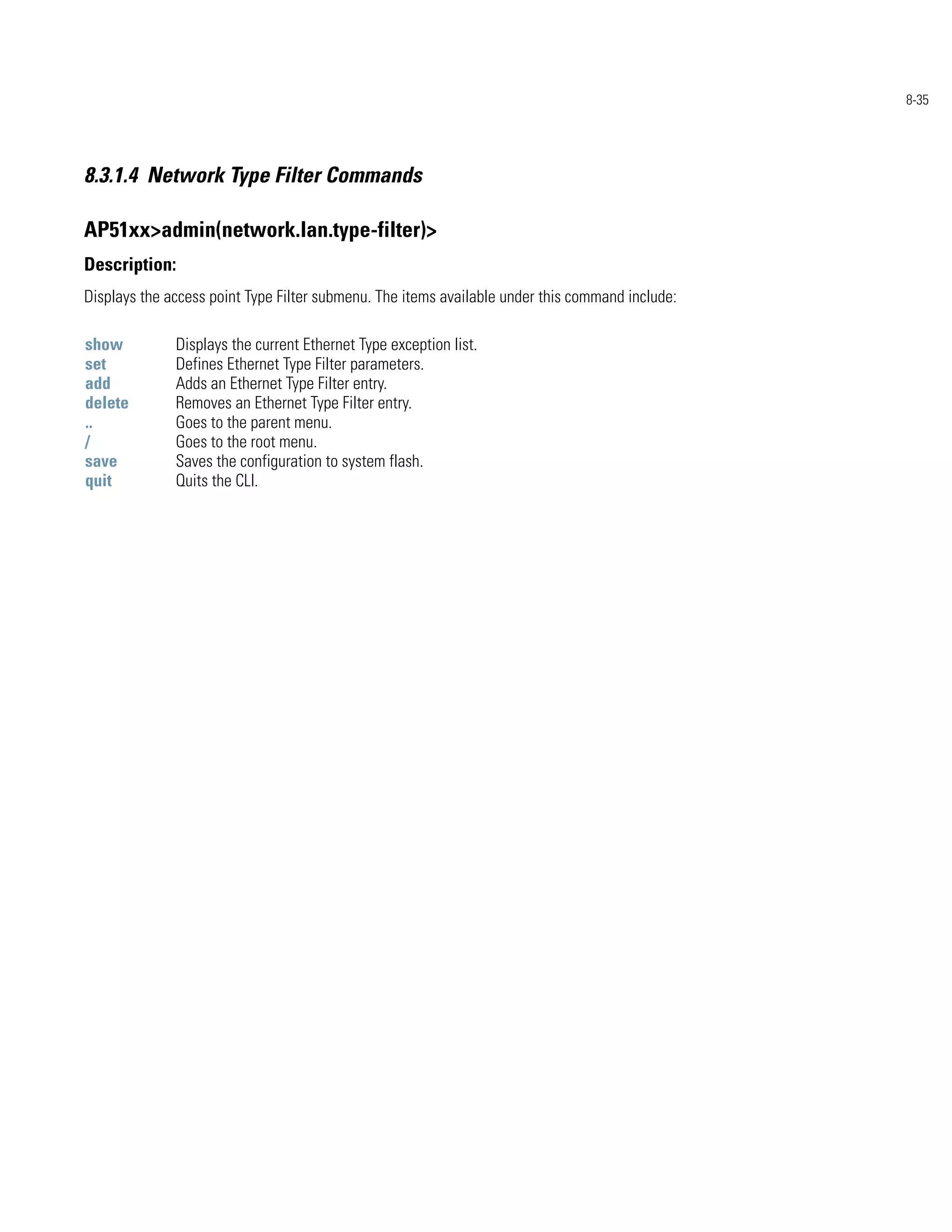 8-35




8.3.1.4 Network Type Filter Commands

AP51xx>admin(network.lan.type-filter)>
Description:
Displays the access point Type Filter submenu. The items available under this command include:

show          Displays the current Ethernet Type exception list.
set           Defines Ethernet Type Filter parameters.
add           Adds an Ethernet Type Filter entry.
delete        Removes an Ethernet Type Filter entry.
..            Goes to the parent menu.
/             Goes to the root menu.
save          Saves the configuration to system flash.
quit          Quits the CLI.
 