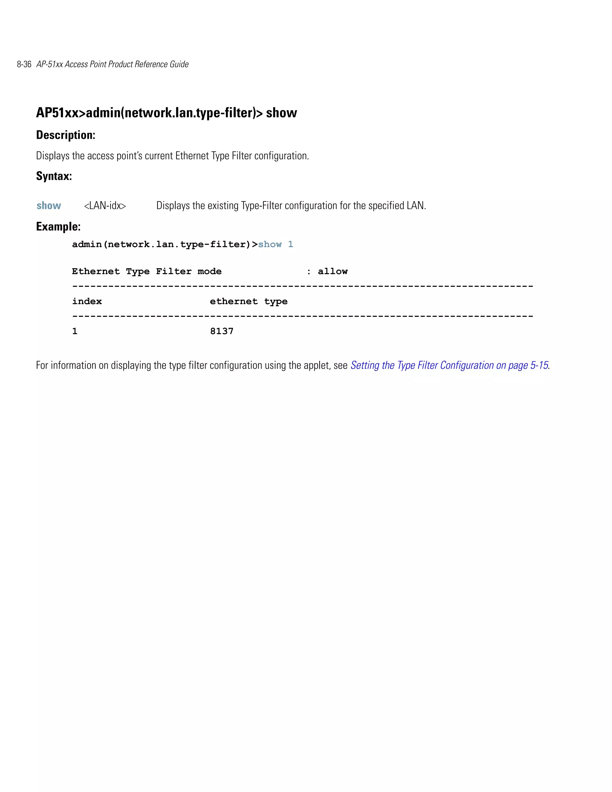 8-36 AP-51xx Access Point Product Reference Guide




     AP51xx>admin(network.lan.type-filter)> show
     Description:
     Displays the access point’s current Ethernet Type Filter configuration.
     Syntax:

     show          <LAN-idx>           Displays the existing Type-Filter configuration for the specified LAN.
     Example:
               admin(network.lan.type-filter)>show 1

               Ethernet Type Filter mode                                     : allow
               -----------------------------------------------------------------------------
               index                                ethernet type
               -----------------------------------------------------------------------------
               1                                    8137


     For information on displaying the type filter configuration using the applet, see Setting the Type Filter Configuration on page 5-15.
 