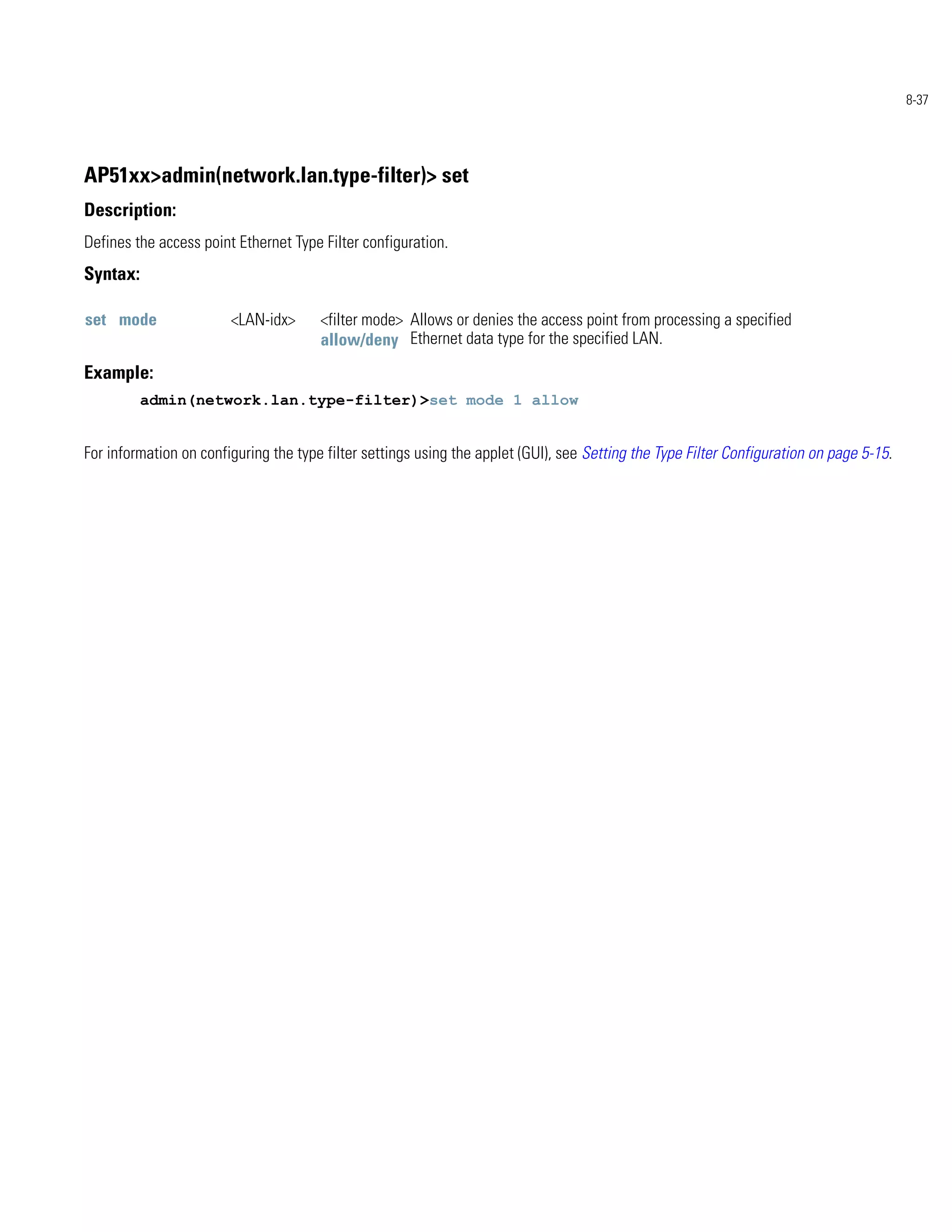 8-37




AP51xx>admin(network.lan.type-filter)> set
Description:
Defines the access point Ethernet Type Filter configuration.
Syntax:

set mode                <LAN-idx>      <filter mode> Allows or denies the access point from processing a specified
                                       allow/deny Ethernet data type for the specified LAN.
Example:
          admin(network.lan.type-filter)>set mode 1 allow


For information on configuring the type filter settings using the applet (GUI), see Setting the Type Filter Configuration on page 5-15.
 