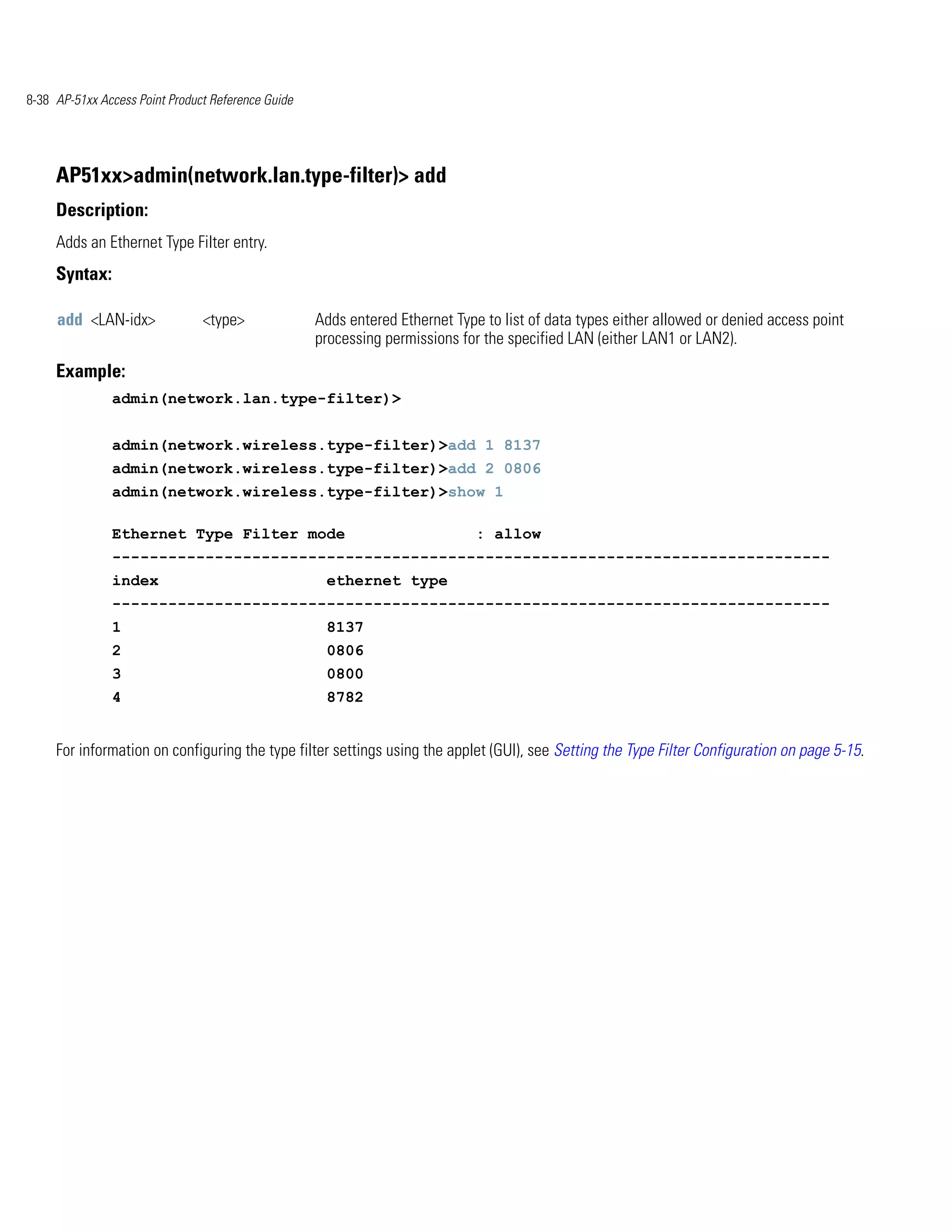 8-38 AP-51xx Access Point Product Reference Guide




     AP51xx>admin(network.lan.type-filter)> add
     Description:
     Adds an Ethernet Type Filter entry.
     Syntax:

     add <LAN-idx>              <type>              Adds entered Ethernet Type to list of data types either allowed or denied access point
                                                    processing permissions for the specified LAN (either LAN1 or LAN2).
     Example:
               admin(network.lan.type-filter)>


               admin(network.wireless.type-filter)>add 1 8137
               admin(network.wireless.type-filter)>add 2 0806
               admin(network.wireless.type-filter)>show 1

               Ethernet Type Filter mode                                      : allow
               -----------------------------------------------------------------------------
               index                                 ethernet type
               -----------------------------------------------------------------------------
               1                                     8137
               2                                     0806
               3                                     0800
               4                                     8782


     For information on configuring the type filter settings using the applet (GUI), see Setting the Type Filter Configuration on page 5-15.
 