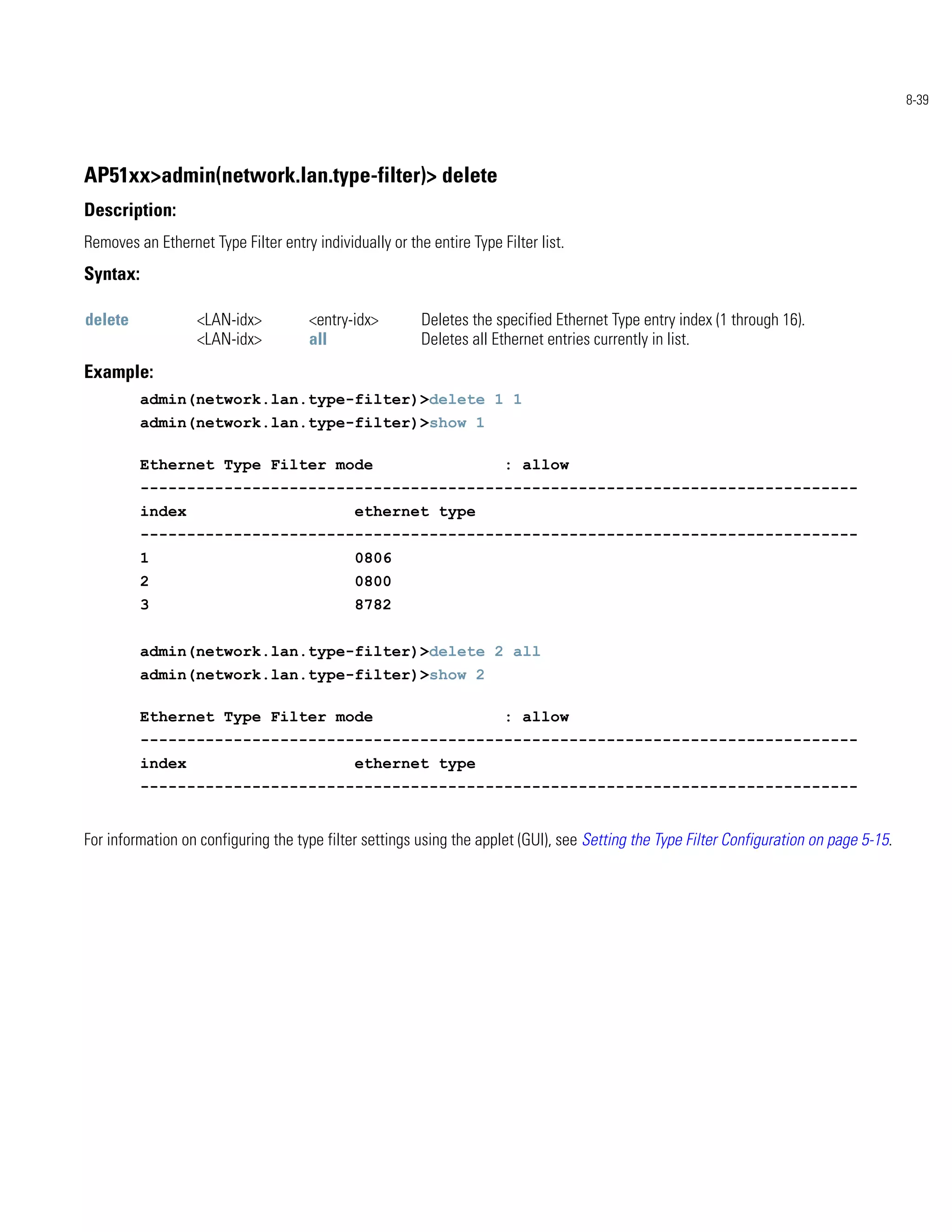 8-39




AP51xx>admin(network.lan.type-filter)> delete
Description:
Removes an Ethernet Type Filter entry individually or the entire Type Filter list.
Syntax:

delete             <LAN-idx>          <entry-idx>        Deletes the specified Ethernet Type entry index (1 through 16).
                   <LAN-idx>          all                Deletes all Ethernet entries currently in list.
Example:
          admin(network.lan.type-filter)>delete 1 1
          admin(network.lan.type-filter)>show 1

          Ethernet Type Filter mode                                    : allow
          -----------------------------------------------------------------------------
          index                               ethernet type
          -----------------------------------------------------------------------------
          1                                   0806
          2                                   0800
          3                                   8782


          admin(network.lan.type-filter)>delete 2 all
          admin(network.lan.type-filter)>show 2

          Ethernet Type Filter mode                                    : allow
          -----------------------------------------------------------------------------
          index                               ethernet type
          -----------------------------------------------------------------------------


For information on configuring the type filter settings using the applet (GUI), see Setting the Type Filter Configuration on page 5-15.
 