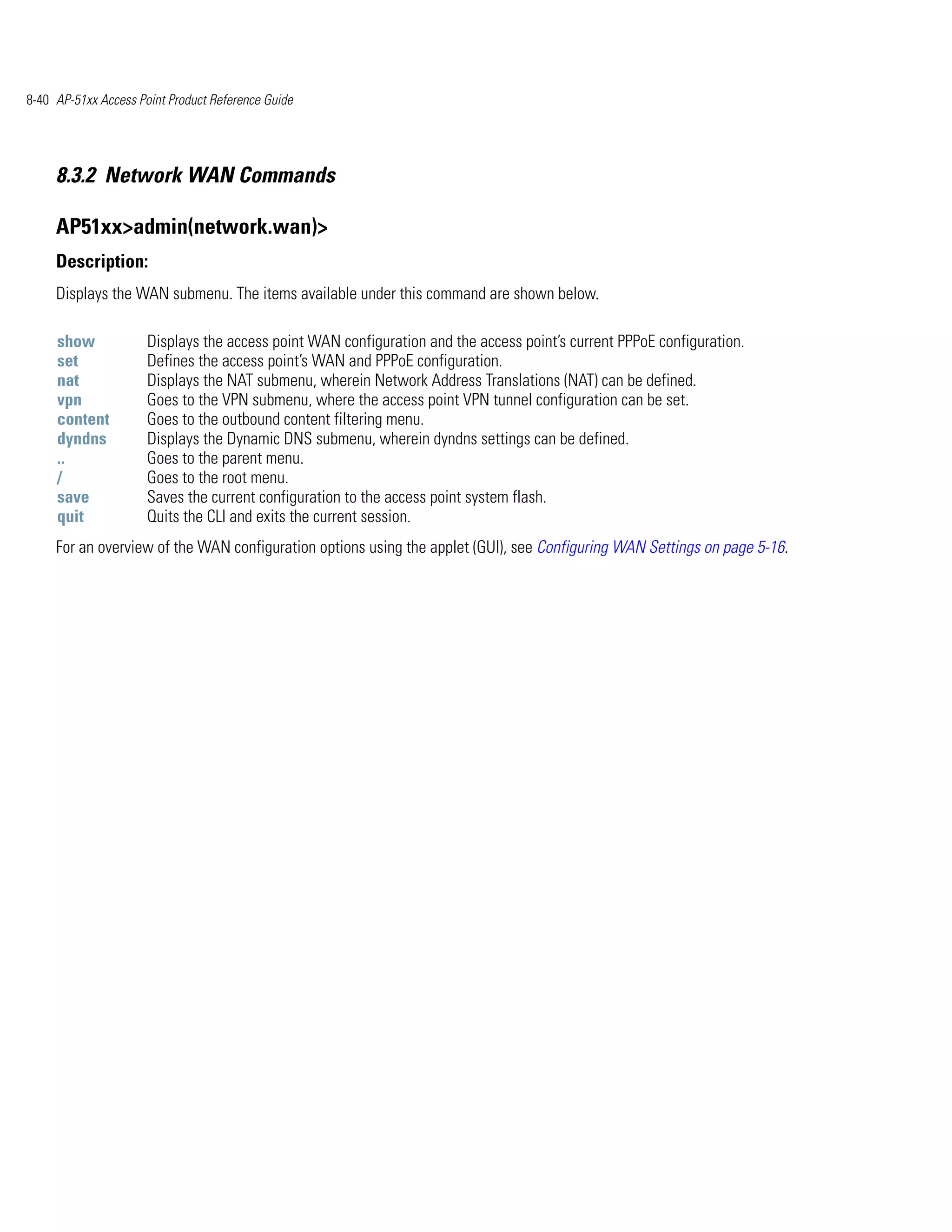 8-40 AP-51xx Access Point Product Reference Guide




     8.3.2 Network WAN Commands

     AP51xx>admin(network.wan)>
     Description:
     Displays the WAN submenu. The items available under this command are shown below.

     show             Displays the access point WAN configuration and the access point’s current PPPoE configuration.
     set              Defines the access point’s WAN and PPPoE configuration.
     nat              Displays the NAT submenu, wherein Network Address Translations (NAT) can be defined.
     vpn              Goes to the VPN submenu, where the access point VPN tunnel configuration can be set.
     content          Goes to the outbound content filtering menu.
     dyndns           Displays the Dynamic DNS submenu, wherein dyndns settings can be defined.
     ..               Goes to the parent menu.
     /                Goes to the root menu.
     save             Saves the current configuration to the access point system flash.
     quit             Quits the CLI and exits the current session.
     For an overview of the WAN configuration options using the applet (GUI), see Configuring WAN Settings on page 5-16.
 