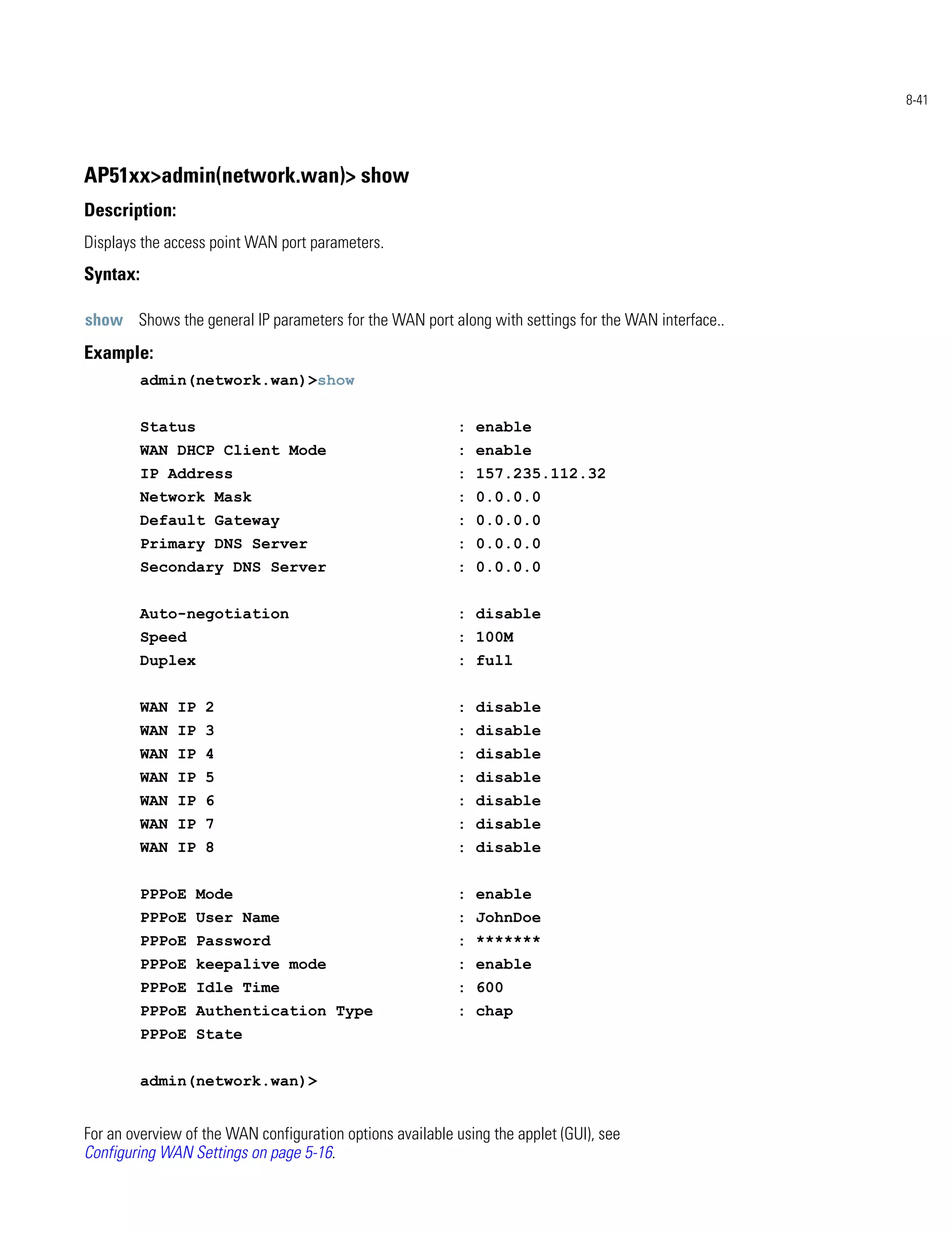 8-41




AP51xx>admin(network.wan)> show
Description:
Displays the access point WAN port parameters.
Syntax:

show Shows the general IP parameters for the WAN port along with settings for the WAN interface..
Example:
          admin(network.wan)>show


          Status                                           : enable
          WAN DHCP Client Mode                             : enable
          IP Address                                       : 157.235.112.32
          Network Mask                                     : 0.0.0.0
          Default Gateway                                  : 0.0.0.0
          Primary DNS Server                               : 0.0.0.0
          Secondary DNS Server                             : 0.0.0.0


          Auto-negotiation                                 : disable
          Speed                                            : 100M
          Duplex                                           : full


          WAN IP 2                                         : disable
          WAN IP 3                                         : disable
          WAN IP 4                                         : disable
          WAN IP 5                                         : disable
          WAN IP 6                                         : disable
          WAN IP 7                                         : disable
          WAN IP 8                                         : disable


          PPPoE Mode                                       : enable
          PPPoE User Name                                  : JohnDoe
          PPPoE Password                                   : *******
          PPPoE keepalive mode                             : enable
          PPPoE Idle Time                                  : 600
          PPPoE Authentication Type                        : chap
          PPPoE State


          admin(network.wan)>


For an overview of the WAN configuration options available using the applet (GUI), see
Configuring WAN Settings on page 5-16.
 