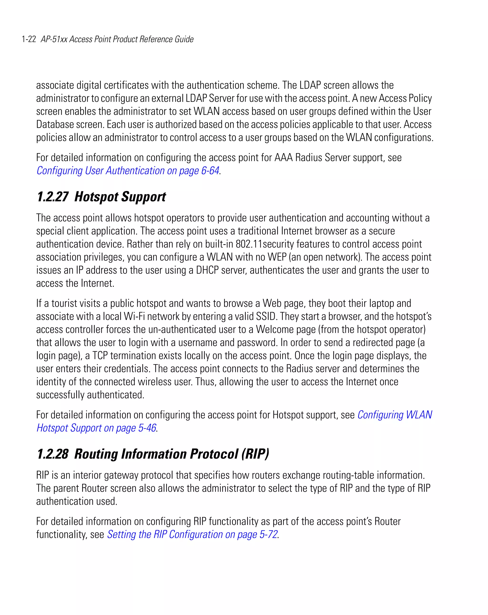 1-22 AP-51xx Access Point Product Reference Guide




    associate digital certificates with the authentication scheme. The LDAP screen allows the
    administrator to configure an external LDAP Server for use with the access point. A new Access Policy
    screen enables the administrator to set WLAN access based on user groups defined within the User
    Database screen. Each user is authorized based on the access policies applicable to that user. Access
    policies allow an administrator to control access to a user groups based on the WLAN configurations.
    For detailed information on configuring the access point for AAA Radius Server support, see
    Configuring User Authentication on page 6-64.

    1.2.27 Hotspot Support
    The access point allows hotspot operators to provide user authentication and accounting without a
    special client application. The access point uses a traditional Internet browser as a secure
    authentication device. Rather than rely on built-in 802.11security features to control access point
    association privileges, you can configure a WLAN with no WEP (an open network). The access point
    issues an IP address to the user using a DHCP server, authenticates the user and grants the user to
    access the Internet.
    If a tourist visits a public hotspot and wants to browse a Web page, they boot their laptop and
    associate with a local Wi-Fi network by entering a valid SSID. They start a browser, and the hotspot’s
    access controller forces the un-authenticated user to a Welcome page (from the hotspot operator)
    that allows the user to login with a username and password. In order to send a redirected page (a
    login page), a TCP termination exists locally on the access point. Once the login page displays, the
    user enters their credentials. The access point connects to the Radius server and determines the
    identity of the connected wireless user. Thus, allowing the user to access the Internet once
    successfully authenticated.
    For detailed information on configuring the access point for Hotspot support, see Configuring WLAN
    Hotspot Support on page 5-46.

    1.2.28 Routing Information Protocol (RIP)
    RIP is an interior gateway protocol that specifies how routers exchange routing-table information.
    The parent Router screen also allows the administrator to select the type of RIP and the type of RIP
    authentication used.
    For detailed information on configuring RIP functionality as part of the access point’s Router
    functionality, see Setting the RIP Configuration on page 5-72.
 