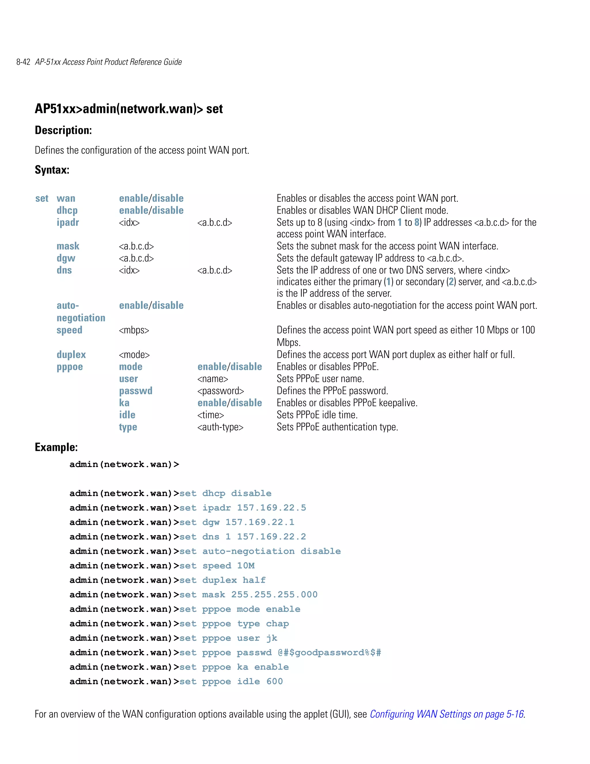 8-42 AP-51xx Access Point Product Reference Guide




     AP51xx>admin(network.wan)> set
     Description:
     Defines the configuration of the access point WAN port.
     Syntax:

     set wan                  enable/disable                         Enables or disables the access point WAN port.
         dhcp                 enable/disable                         Enables or disables WAN DHCP Client mode.
         ipadr                <idx>                 <a.b.c.d>        Sets up to 8 (using <indx> from 1 to 8) IP addresses <a.b.c.d> for the
                                                                     access point WAN interface.
           mask               <a.b.c.d>                              Sets the subnet mask for the access point WAN interface.
           dgw                <a.b.c.d>                              Sets the default gateway IP address to <a.b.c.d>.
           dns                <idx>                 <a.b.c.d>        Sets the IP address of one or two DNS servers, where <indx>
                                                                     indicates either the primary (1) or secondary (2) server, and <a.b.c.d>
                                                                     is the IP address of the server.
           auto-              enable/disable                         Enables or disables auto-negotiation for the access point WAN port.
           negotiation
           speed              <mbps>                                 Defines the access point WAN port speed as either 10 Mbps or 100
                                                                     Mbps.
           duplex             <mode>                                 Defines the access port WAN port duplex as either half or full.
           pppoe              mode                  enable/disable   Enables or disables PPPoE.
                              user                  <name>           Sets PPPoE user name.
                              passwd                <password>       Defines the PPPoE password.
                              ka                    enable/disable   Enables or disables PPPoE keepalive.
                              idle                  <time>           Sets PPPoE idle time.
                              type                  <auth-type>      Sets PPPoE authentication type.
     Example:
               admin(network.wan)>


               admin(network.wan)>set dhcp disable
               admin(network.wan)>set ipadr 157.169.22.5
               admin(network.wan)>set dgw 157.169.22.1
               admin(network.wan)>set dns 1 157.169.22.2
               admin(network.wan)>set auto-negotiation disable
               admin(network.wan)>set speed 10M
               admin(network.wan)>set duplex half
               admin(network.wan)>set mask 255.255.255.000
               admin(network.wan)>set pppoe mode enable
               admin(network.wan)>set pppoe type chap
               admin(network.wan)>set pppoe user jk
               admin(network.wan)>set pppoe passwd @#$goodpassword%$#
               admin(network.wan)>set pppoe ka enable
               admin(network.wan)>set pppoe idle 600


     For an overview of the WAN configuration options available using the applet (GUI), see Configuring WAN Settings on page 5-16.
 