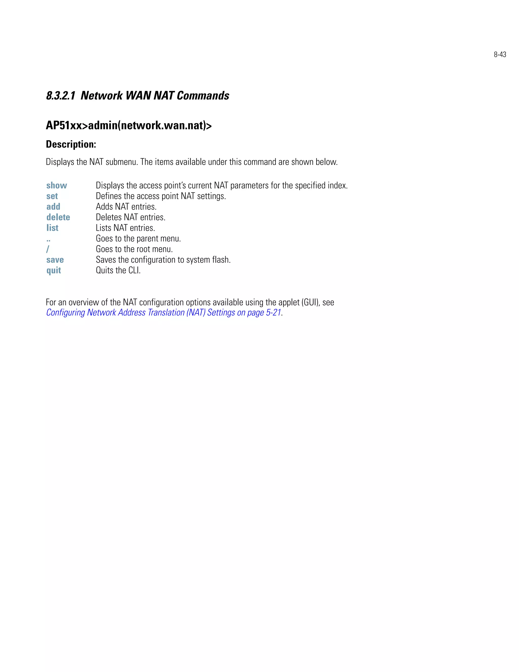 8-43




8.3.2.1 Network WAN NAT Commands

AP51xx>admin(network.wan.nat)>
Description:
Displays the NAT submenu. The items available under this command are shown below.

show          Displays the access point’s current NAT parameters for the specified index.
set           Defines the access point NAT settings.
add           Adds NAT entries.
delete        Deletes NAT entries.
list          Lists NAT entries.
..            Goes to the parent menu.
/             Goes to the root menu.
save          Saves the configuration to system flash.
quit          Quits the CLI.


For an overview of the NAT configuration options available using the applet (GUI), see
Configuring Network Address Translation (NAT) Settings on page 5-21.
 