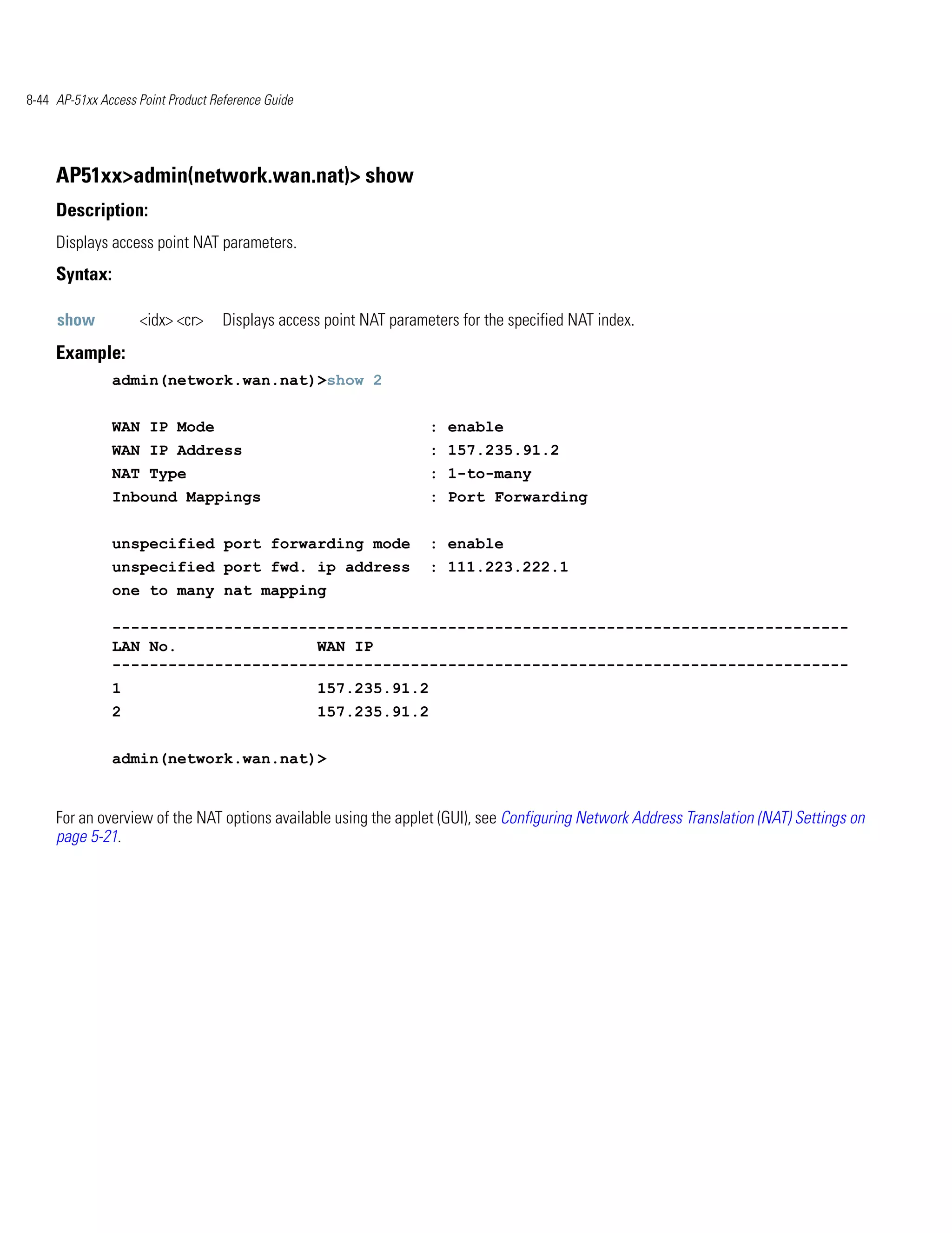 8-44 AP-51xx Access Point Product Reference Guide




     AP51xx>admin(network.wan.nat)> show
     Description:
     Displays access point NAT parameters.
     Syntax:

     show           <idx> <cr>      Displays access point NAT parameters for the specified NAT index.
     Example:
               admin(network.wan.nat)>show 2


               WAN IP Mode                                          : enable
               WAN IP Address                                       : 157.235.91.2
               NAT Type                                             : 1-to-many
               Inbound Mappings                                     : Port Forwarding


               unspecified port forwarding mode                     : enable
               unspecified port fwd. ip address                     : 111.223.222.1
               one to many nat mapping

               -------------------------------------------------------------------------------
               LAN No.               WAN IP
               -------------------------------------------------------------------------------
               1                                    157.235.91.2
               2                                    157.235.91.2


               admin(network.wan.nat)>


     For an overview of the NAT options available using the applet (GUI), see Configuring Network Address Translation (NAT) Settings on
     page 5-21.
 