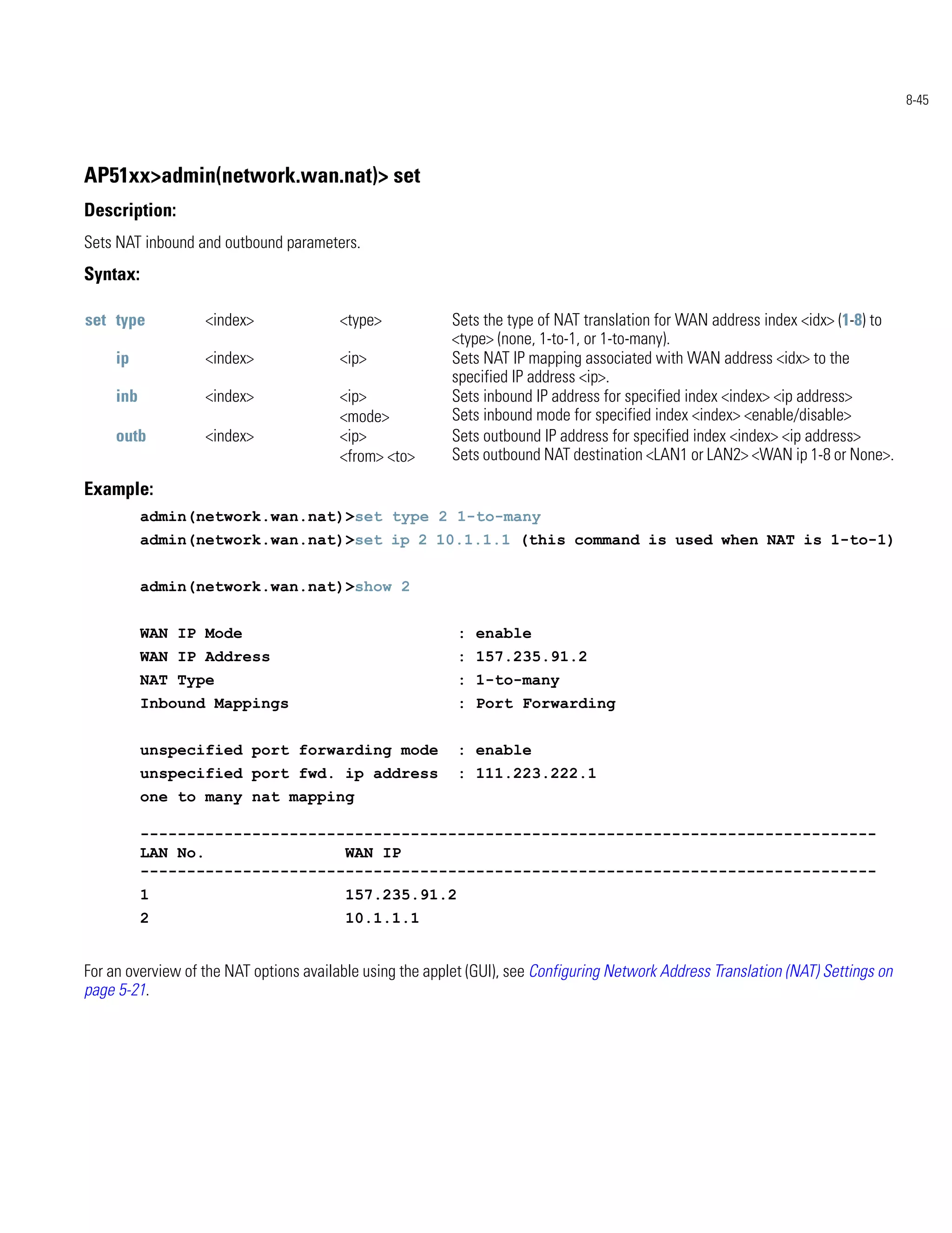 8-45




AP51xx>admin(network.wan.nat)> set
Description:
Sets NAT inbound and outbound parameters.
Syntax:

set type           <index>               <type>            Sets the type of NAT translation for WAN address index <idx> (1-8) to
                                                           <type> (none, 1-to-1, or 1-to-many).
     ip            <index>               <ip>              Sets NAT IP mapping associated with WAN address <idx> to the
                                                           specified IP address <ip>.
     inb           <index>               <ip>              Sets inbound IP address for specified index <index> <ip address>
                                         <mode>            Sets inbound mode for specified index <index> <enable/disable>
     outb          <index>               <ip>              Sets outbound IP address for specified index <index> <ip address>
                                         <from> <to>       Sets outbound NAT destination <LAN1 or LAN2> <WAN ip 1-8 or None>.

Example:
           admin(network.wan.nat)>set type 2 1-to-many
           admin(network.wan.nat)>set ip 2 10.1.1.1 (this command is used when NAT is 1-to-1)


           admin(network.wan.nat)>show 2


           WAN IP Mode                                      : enable
           WAN IP Address                                   : 157.235.91.2
           NAT Type                                         : 1-to-many
           Inbound Mappings                                 : Port Forwarding


           unspecified port forwarding mode                : enable
           unspecified port fwd. ip address                : 111.223.222.1
           one to many nat mapping

           -------------------------------------------------------------------------------
           LAN No.               WAN IP
           -------------------------------------------------------------------------------
           1                              157.235.91.2
           2                              10.1.1.1


For an overview of the NAT options available using the applet (GUI), see Configuring Network Address Translation (NAT) Settings on
page 5-21.
 
