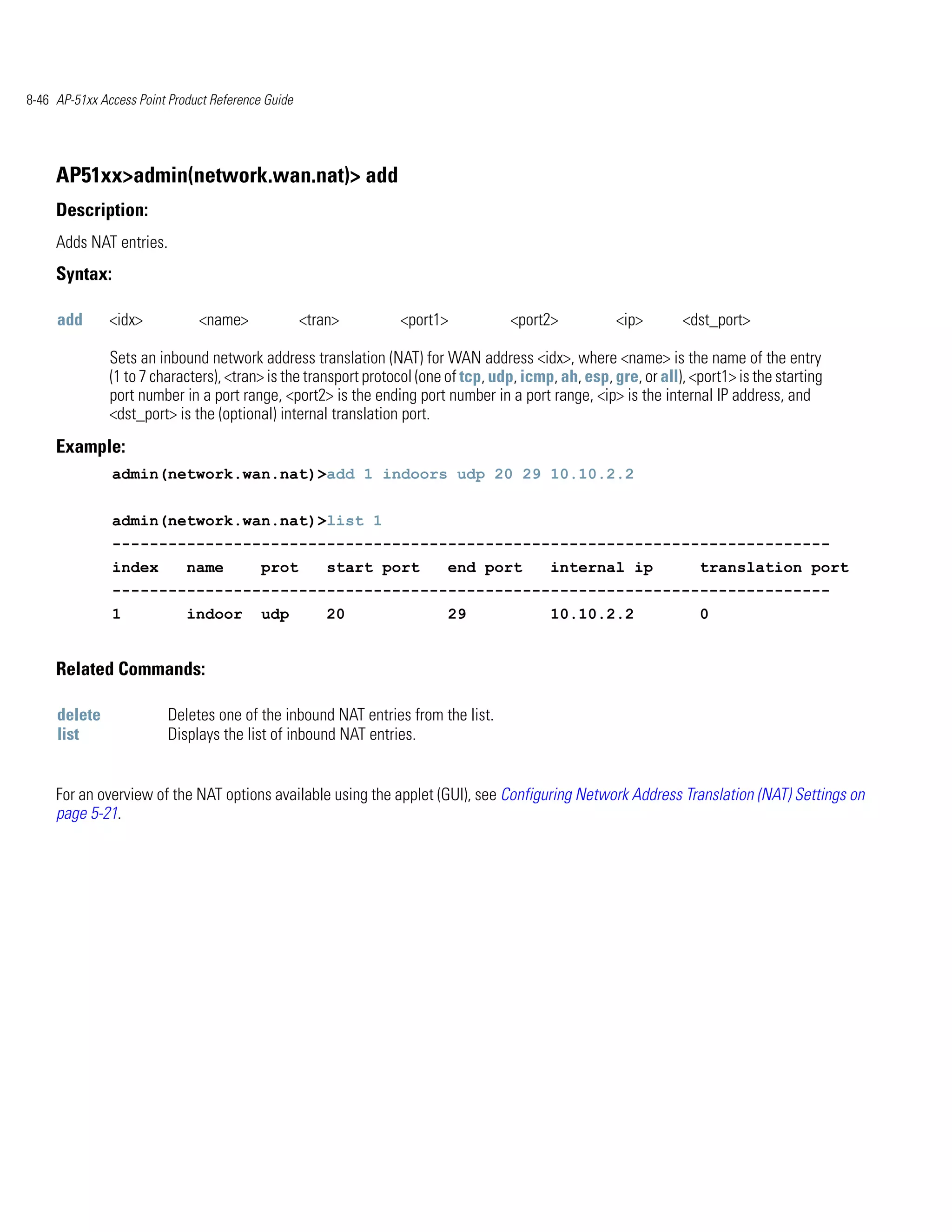 8-46 AP-51xx Access Point Product Reference Guide




     AP51xx>admin(network.wan.nat)> add
     Description:
     Adds NAT entries.
     Syntax:

     add       <idx>           <name>               <tran>       <port1>            <port2>            <ip>       <dst_port>

               Sets an inbound network address translation (NAT) for WAN address <idx>, where <name> is the name of the entry
               (1 to 7 characters), <tran> is the transport protocol (one of tcp, udp, icmp, ah, esp, gre, or all), <port1> is the starting
               port number in a port range, <port2> is the ending port number in a port range, <ip> is the internal IP address, and
               <dst_port> is the (optional) internal translation port.
     Example:
               admin(network.wan.nat)>add 1 indoors udp 20 29 10.10.2.2


               admin(network.wan.nat)>list 1
               -----------------------------------------------------------------------------
               index         name          prot         start port       end port          internal ip               translation port
               -----------------------------------------------------------------------------
               1             indoor        udp          20               29                10.10.2.2                 0


     Related Commands:

     delete              Deletes one of the inbound NAT entries from the list.
     list                Displays the list of inbound NAT entries.


     For an overview of the NAT options available using the applet (GUI), see Configuring Network Address Translation (NAT) Settings on
     page 5-21.
 