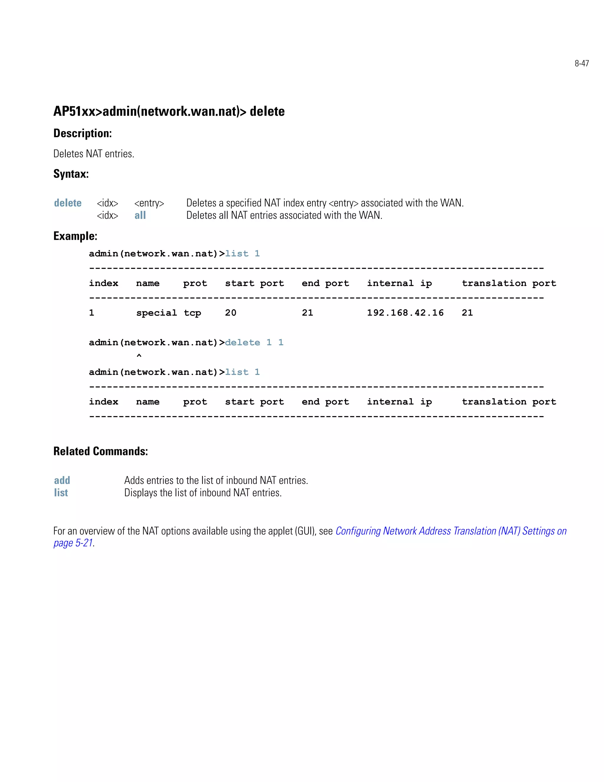 8-47




AP51xx>admin(network.wan.nat)> delete
Description:
Deletes NAT entries.
Syntax:

delete        <idx>     <entry>       Deletes a specified NAT index entry <entry> associated with the WAN.
              <idx>     all           Deletes all NAT entries associated with the WAN.
Example:
          admin(network.wan.nat)>list 1
          -----------------------------------------------------------------------------
          index          name        prot       start port          end port      internal ip            translation port
          -----------------------------------------------------------------------------
          1              special tcp            20                  21            192.168.42.16          21


          admin(network.wan.nat)>delete 1 1
                         ^
          admin(network.wan.nat)>list 1
          -----------------------------------------------------------------------------
          index          name        prot       start port          end port      internal ip            translation port
          -----------------------------------------------------------------------------


Related Commands:

add                   Adds entries to the list of inbound NAT entries.
list                  Displays the list of inbound NAT entries.


For an overview of the NAT options available using the applet (GUI), see Configuring Network Address Translation (NAT) Settings on
page 5-21.
 