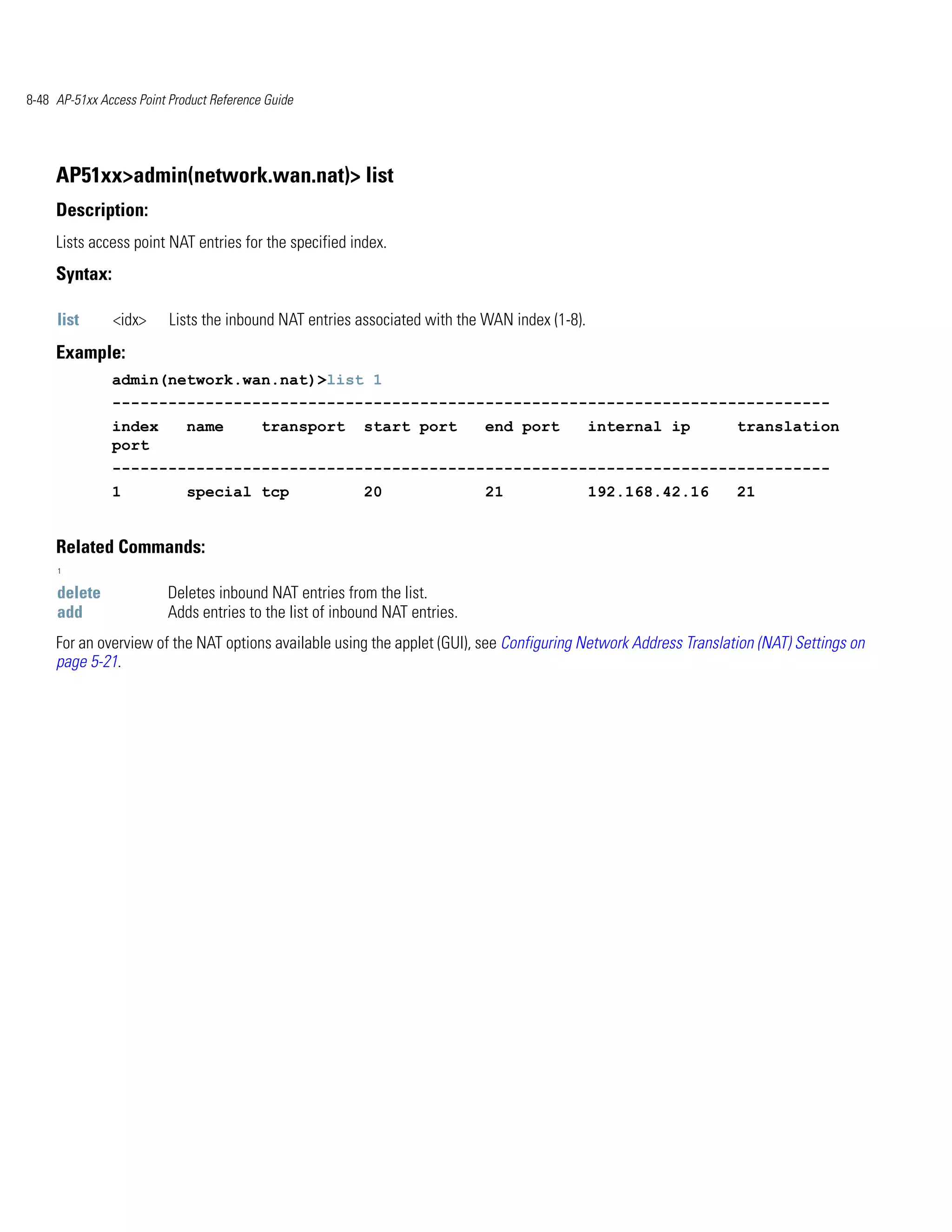 8-48 AP-51xx Access Point Product Reference Guide




     AP51xx>admin(network.wan.nat)> list
     Description:
     Lists access point NAT entries for the specified index.
     Syntax:

     list      <idx>      Lists the inbound NAT entries associated with the WAN index (1-8).
     Example:
               admin(network.wan.nat)>list 1
               -----------------------------------------------------------------------------
               index         name          transport     start port         end port           internal ip        translation
               port
               -----------------------------------------------------------------------------
               1             special tcp                 20                 21                 192.168.42.16      21


     Related Commands:
     1


     delete              Deletes inbound NAT entries from the list.
     add                 Adds entries to the list of inbound NAT entries.
     For an overview of the NAT options available using the applet (GUI), see Configuring Network Address Translation (NAT) Settings on
     page 5-21.
 