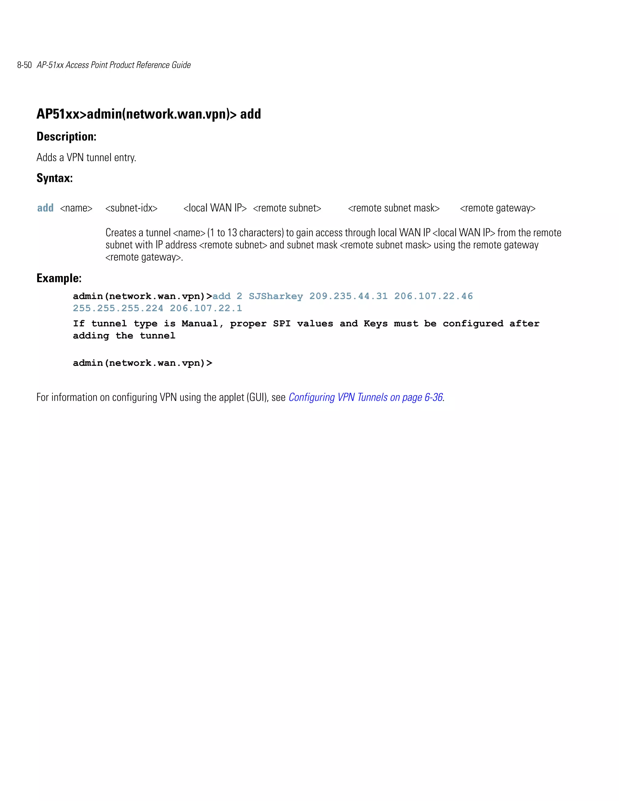 8-50 AP-51xx Access Point Product Reference Guide




     AP51xx>admin(network.wan.vpn)> add
     Description:
     Adds a VPN tunnel entry.
     Syntax:

     add <name>         <subnet-idx>           <local WAN IP> <remote subnet>      <remote subnet mask>       <remote gateway>

                        Creates a tunnel <name> (1 to 13 characters) to gain access through local WAN IP <local WAN IP> from the remote
                        subnet with IP address <remote subnet> and subnet mask <remote subnet mask> using the remote gateway
                        <remote gateway>.
     Example:
               admin(network.wan.vpn)>add 2 SJSharkey 209.235.44.31 206.107.22.46
               255.255.255.224 206.107.22.1
               If tunnel type is Manual, proper SPI values and Keys must be configured after
               adding the tunnel

               admin(network.wan.vpn)>


     For information on configuring VPN using the applet (GUI), see Configuring VPN Tunnels on page 6-36.
 