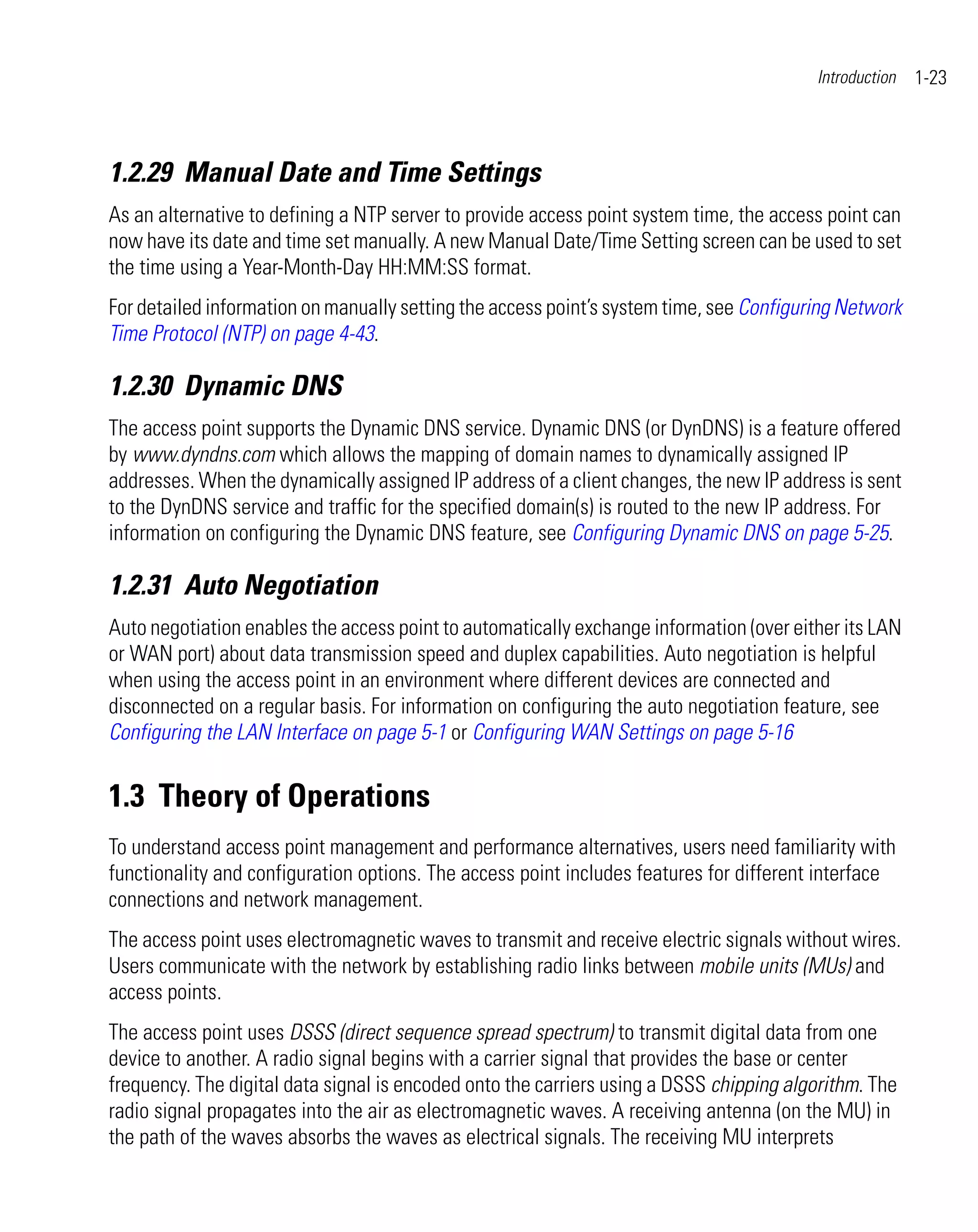 Introduction   1-23



1.2.29 Manual Date and Time Settings
As an alternative to defining a NTP server to provide access point system time, the access point can
now have its date and time set manually. A new Manual Date/Time Setting screen can be used to set
the time using a Year-Month-Day HH:MM:SS format.
For detailed information on manually setting the access point’s system time, see Configuring Network
Time Protocol (NTP) on page 4-43.

1.2.30 Dynamic DNS
The access point supports the Dynamic DNS service. Dynamic DNS (or DynDNS) is a feature offered
by www.dyndns.com which allows the mapping of domain names to dynamically assigned IP
addresses. When the dynamically assigned IP address of a client changes, the new IP address is sent
to the DynDNS service and traffic for the specified domain(s) is routed to the new IP address. For
information on configuring the Dynamic DNS feature, see Configuring Dynamic DNS on page 5-25.

1.2.31 Auto Negotiation
Auto negotiation enables the access point to automatically exchange information (over either its LAN
or WAN port) about data transmission speed and duplex capabilities. Auto negotiation is helpful
when using the access point in an environment where different devices are connected and
disconnected on a regular basis. For information on configuring the auto negotiation feature, see
Configuring the LAN Interface on page 5-1 or Configuring WAN Settings on page 5-16


1.3 Theory of Operations
To understand access point management and performance alternatives, users need familiarity with
functionality and configuration options. The access point includes features for different interface
connections and network management.
The access point uses electromagnetic waves to transmit and receive electric signals without wires.
Users communicate with the network by establishing radio links between mobile units (MUs) and
access points.
The access point uses DSSS (direct sequence spread spectrum) to transmit digital data from one
device to another. A radio signal begins with a carrier signal that provides the base or center
frequency. The digital data signal is encoded onto the carriers using a DSSS chipping algorithm. The
radio signal propagates into the air as electromagnetic waves. A receiving antenna (on the MU) in
the path of the waves absorbs the waves as electrical signals. The receiving MU interprets
 