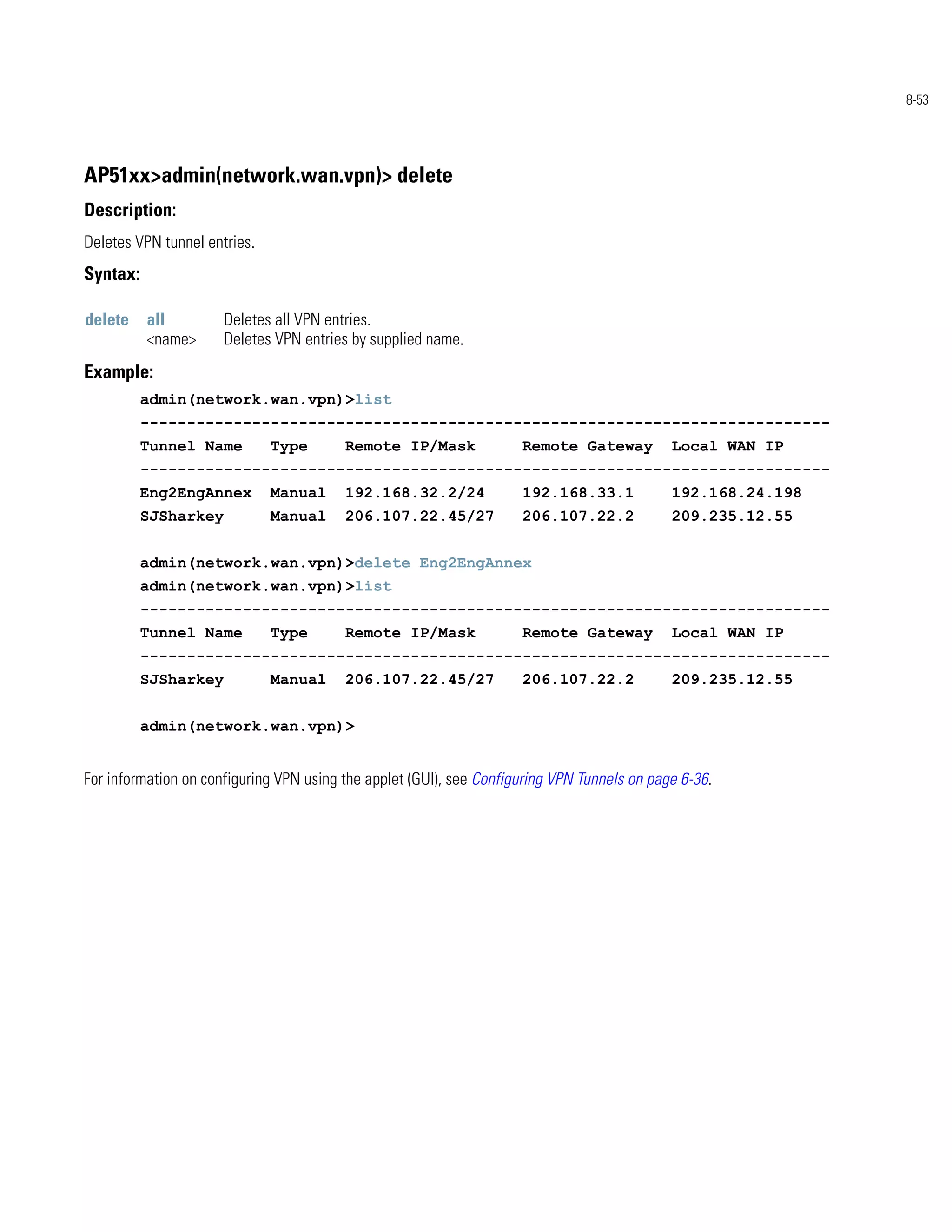 8-53




AP51xx>admin(network.wan.vpn)> delete
Description:
Deletes VPN tunnel entries.
Syntax:

delete    all         Deletes all VPN entries.
          <name>      Deletes VPN entries by supplied name.
Example:
          admin(network.wan.vpn)>list
          --------------------------------------------------------------------------
          Tunnel Name         Type       Remote IP/Mask              Remote Gateway          Local WAN IP
          --------------------------------------------------------------------------
          Eng2EngAnnex        Manual     192.168.32.2/24             192.168.33.1            192.168.24.198
          SJSharkey           Manual     206.107.22.45/27            206.107.22.2            209.235.12.55


          admin(network.wan.vpn)>delete Eng2EngAnnex
          admin(network.wan.vpn)>list
          --------------------------------------------------------------------------
          Tunnel Name         Type       Remote IP/Mask              Remote Gateway          Local WAN IP
          --------------------------------------------------------------------------
          SJSharkey           Manual     206.107.22.45/27            206.107.22.2            209.235.12.55


          admin(network.wan.vpn)>


For information on configuring VPN using the applet (GUI), see Configuring VPN Tunnels on page 6-36.
 
