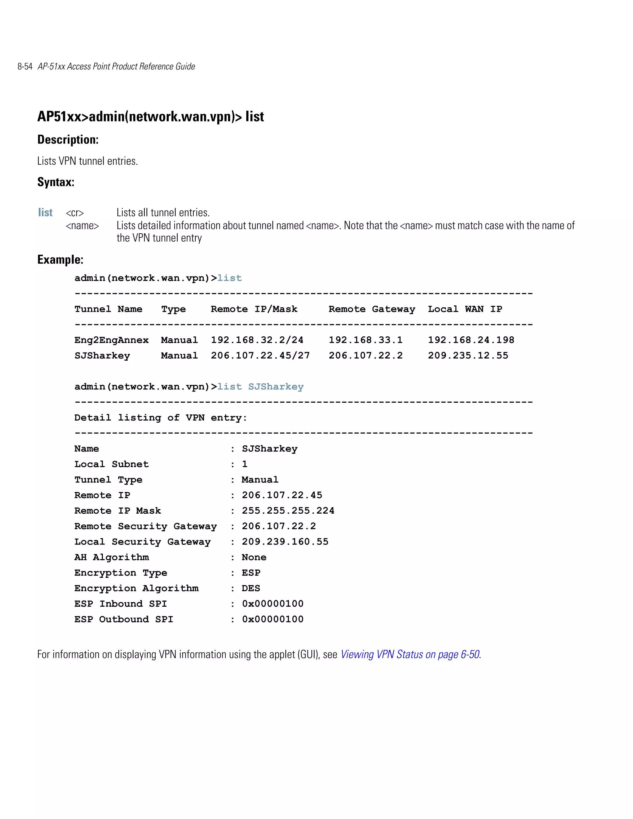 8-54 AP-51xx Access Point Product Reference Guide




     AP51xx>admin(network.wan.vpn)> list
     Description:
     Lists VPN tunnel entries.
     Syntax:

     list    <cr>          Lists all tunnel entries.
             <name>        Lists detailed information about tunnel named <name>. Note that the <name> must match case with the name of
                           the VPN tunnel entry
     Example:
               admin(network.wan.vpn)>list
               --------------------------------------------------------------------------
               Tunnel Name             Type         Remote IP/Mask          Remote Gateway         Local WAN IP
               --------------------------------------------------------------------------
               Eng2EngAnnex            Manual       192.168.32.2/24         192.168.33.1           192.168.24.198
               SJSharkey               Manual       206.107.22.45/27        206.107.22.2           209.235.12.55


               admin(network.wan.vpn)>list SJSharkey
               --------------------------------------------------------------------------
               Detail listing of VPN entry:
               --------------------------------------------------------------------------
               Name                                    : SJSharkey
               Local Subnet                            : 1
               Tunnel Type                             : Manual
               Remote IP                               : 206.107.22.45
               Remote IP Mask                          : 255.255.255.224
               Remote Security Gateway                 : 206.107.22.2
               Local Security Gateway                  : 209.239.160.55
               AH Algorithm                            : None
               Encryption Type                         : ESP
               Encryption Algorithm                    : DES
               ESP Inbound SPI                         : 0x00000100
               ESP Outbound SPI                        : 0x00000100


     For information on displaying VPN information using the applet (GUI), see Viewing VPN Status on page 6-50.
 