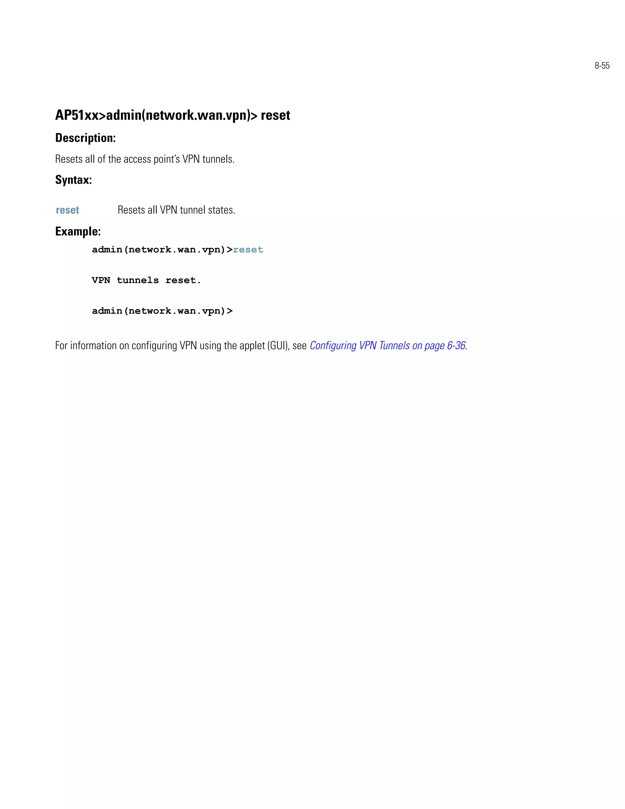 8-55




AP51xx>admin(network.wan.vpn)> reset
Description:
Resets all of the access point’s VPN tunnels.
Syntax:

reset          Resets all VPN tunnel states.
Example:
          admin(network.wan.vpn)>reset


          VPN tunnels reset.


          admin(network.wan.vpn)>


For information on configuring VPN using the applet (GUI), see Configuring VPN Tunnels on page 6-36.
 