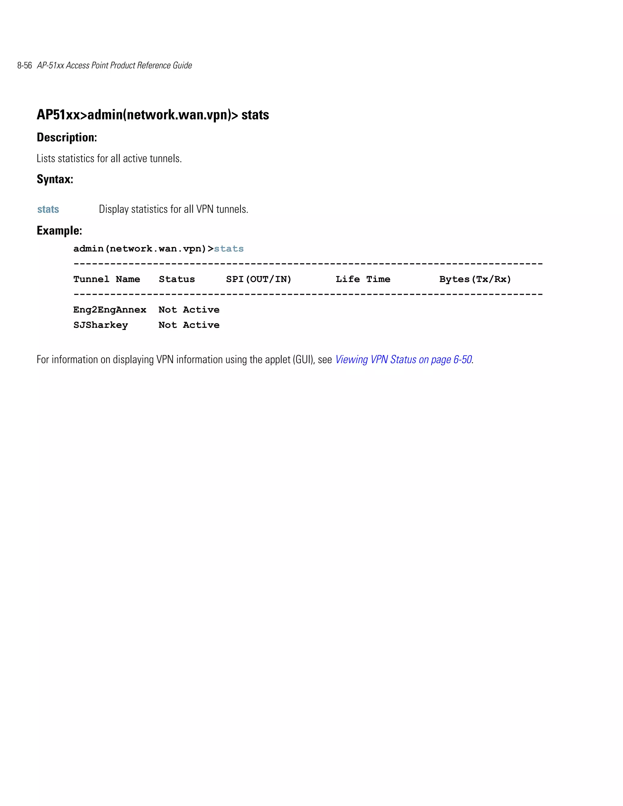 8-56 AP-51xx Access Point Product Reference Guide




     AP51xx>admin(network.wan.vpn)> stats
     Description:
     Lists statistics for all active tunnels.
     Syntax:

     stats            Display statistics for all VPN tunnels.
     Example:
               admin(network.wan.vpn)>stats
               -----------------------------------------------------------------------------
               Tunnel Name             Status          SPI(OUT/IN)           Life Time                Bytes(Tx/Rx)
               -----------------------------------------------------------------------------
               Eng2EngAnnex            Not Active
               SJSharkey               Not Active


     For information on displaying VPN information using the applet (GUI), see Viewing VPN Status on page 6-50.
 