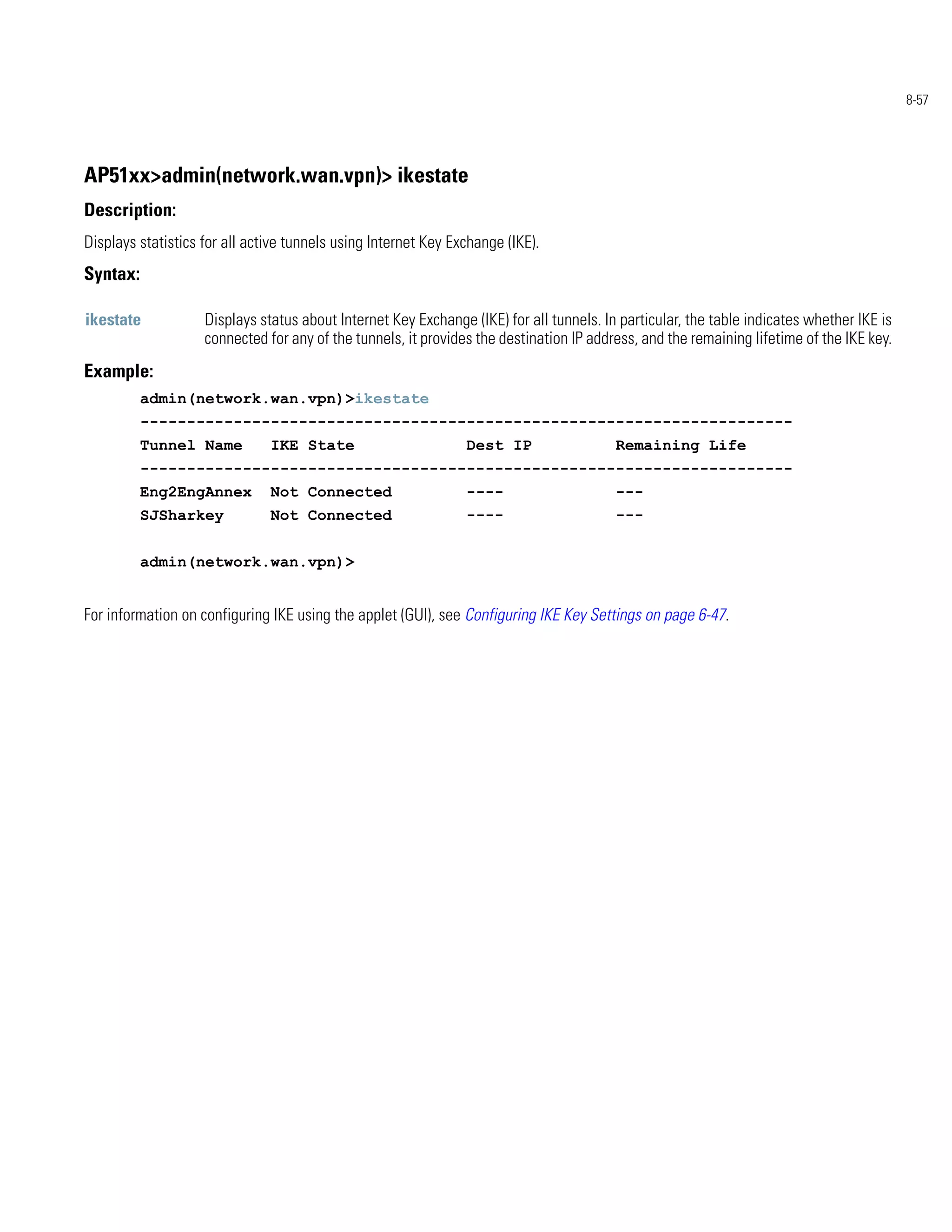 8-57




AP51xx>admin(network.wan.vpn)> ikestate
Description:
Displays statistics for all active tunnels using Internet Key Exchange (IKE).
Syntax:

ikestate            Displays status about Internet Key Exchange (IKE) for all tunnels. In particular, the table indicates whether IKE is
                    connected for any of the tunnels, it provides the destination IP address, and the remaining lifetime of the IKE key.
Example:
          admin(network.wan.vpn)>ikestate
          ----------------------------------------------------------------------
          Tunnel Name          IKE State                        Dest IP                  Remaining Life
          ----------------------------------------------------------------------
          Eng2EngAnnex         Not Connected                    ----                     ---
          SJSharkey            Not Connected                    ----                     ---


          admin(network.wan.vpn)>


For information on configuring IKE using the applet (GUI), see Configuring IKE Key Settings on page 6-47.
 
