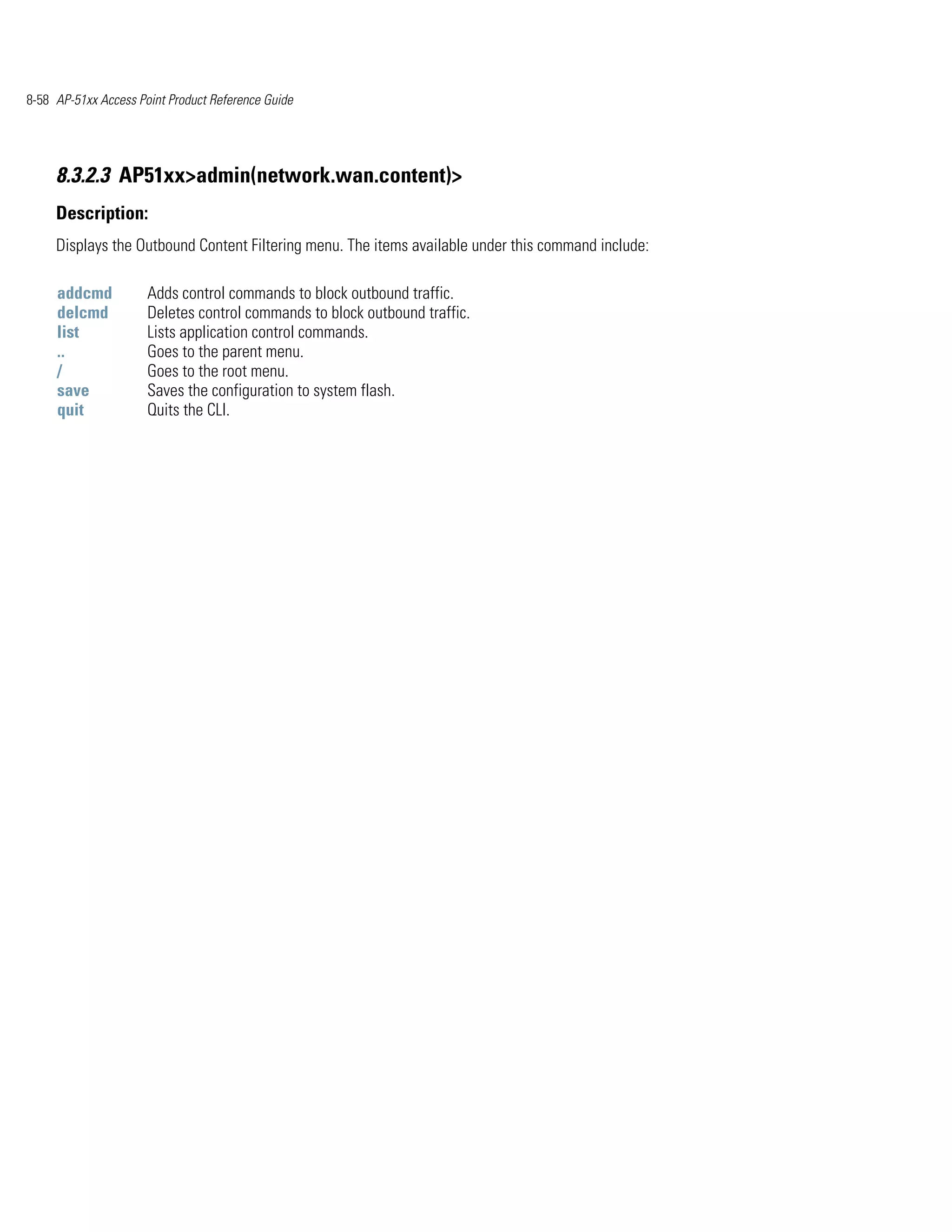 8-58 AP-51xx Access Point Product Reference Guide




     8.3.2.3 AP51xx>admin(network.wan.content)>
     Description:
     Displays the Outbound Content Filtering menu. The items available under this command include:

     addcmd           Adds control commands to block outbound traffic.
     delcmd           Deletes control commands to block outbound traffic.
     list             Lists application control commands.
     ..               Goes to the parent menu.
     /                Goes to the root menu.
     save             Saves the configuration to system flash.
     quit             Quits the CLI.
 