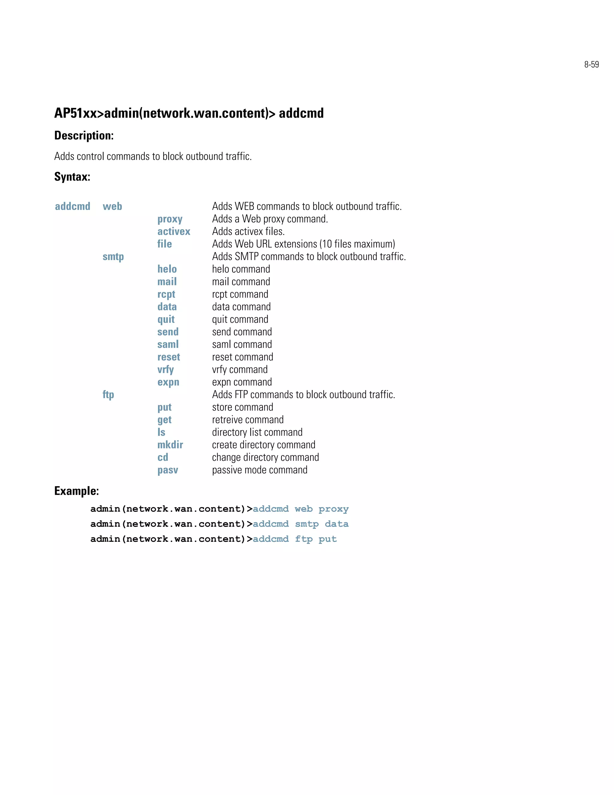 8-59




AP51xx>admin(network.wan.content)> addcmd
Description:
Adds control commands to block outbound traffic.
Syntax:

addcmd      web                       Adds WEB commands to block outbound traffic.
                         proxy        Adds a Web proxy command.
                         activex      Adds activex files.
                         file         Adds Web URL extensions (10 files maximum)
            smtp                      Adds SMTP commands to block outbound traffic.
                         helo         helo command
                         mail         mail command
                         rcpt         rcpt command
                         data         data command
                         quit         quit command
                         send         send command
                         saml         saml command
                         reset        reset command
                         vrfy         vrfy command
                         expn         expn command
            ftp                       Adds FTP commands to block outbound traffic.
                         put          store command
                         get          retreive command
                         ls           directory list command
                         mkdir        create directory command
                         cd           change directory command
                         pasv         passive mode command
Example:
          admin(network.wan.content)>addcmd web proxy
          admin(network.wan.content)>addcmd smtp data
          admin(network.wan.content)>addcmd ftp put
 