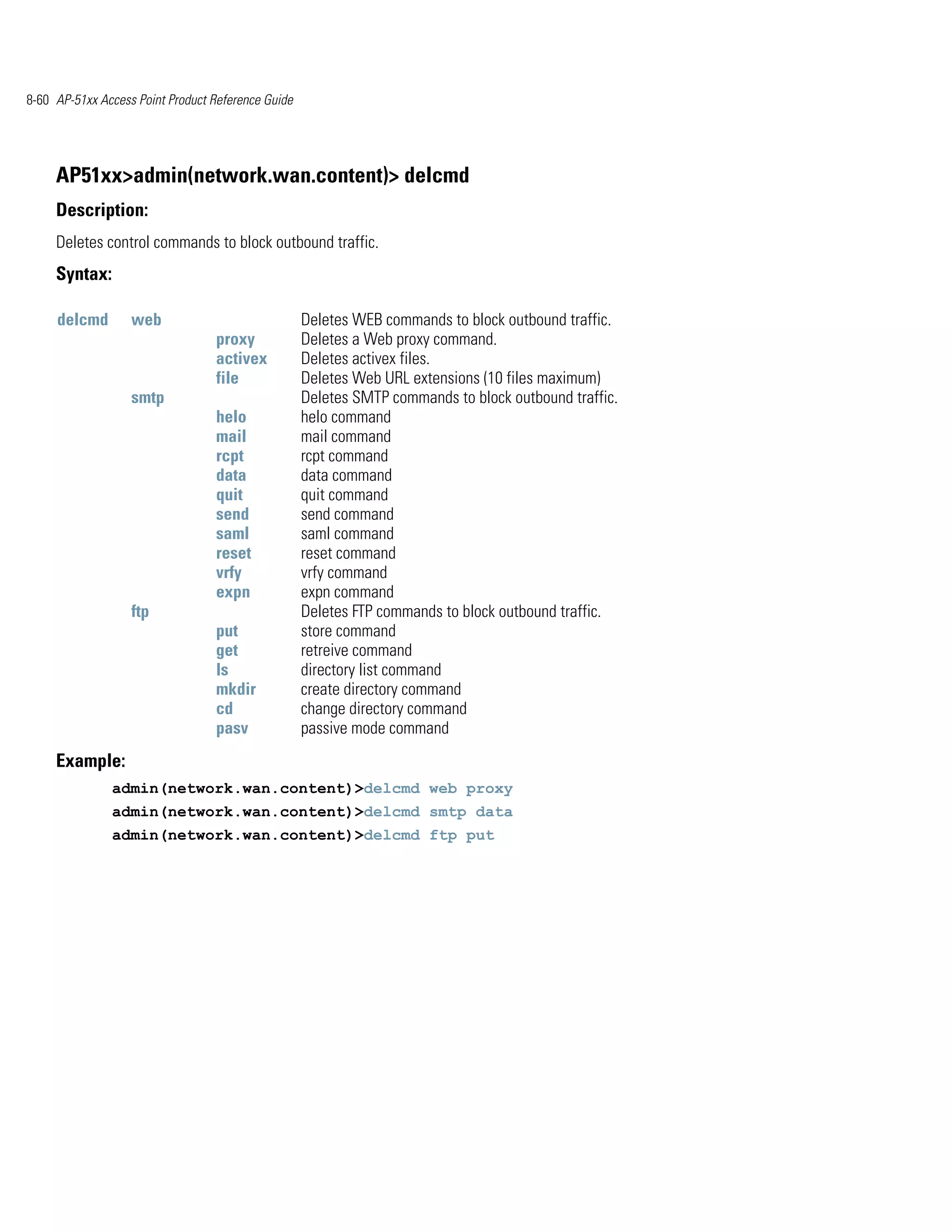 8-60 AP-51xx Access Point Product Reference Guide




     AP51xx>admin(network.wan.content)> delcmd
     Description:
     Deletes control commands to block outbound traffic.
     Syntax:

     delcmd        web                              Deletes WEB commands to block outbound traffic.
                                  proxy             Deletes a Web proxy command.
                                  activex           Deletes activex files.
                                  file              Deletes Web URL extensions (10 files maximum)
                   smtp                             Deletes SMTP commands to block outbound traffic.
                                  helo              helo command
                                  mail              mail command
                                  rcpt              rcpt command
                                  data              data command
                                  quit              quit command
                                  send              send command
                                  saml              saml command
                                  reset             reset command
                                  vrfy              vrfy command
                                  expn              expn command
                   ftp                              Deletes FTP commands to block outbound traffic.
                                  put               store command
                                  get               retreive command
                                  ls                directory list command
                                  mkdir             create directory command
                                  cd                change directory command
                                  pasv              passive mode command
     Example:
               admin(network.wan.content)>delcmd web proxy
               admin(network.wan.content)>delcmd smtp data
               admin(network.wan.content)>delcmd ftp put
 