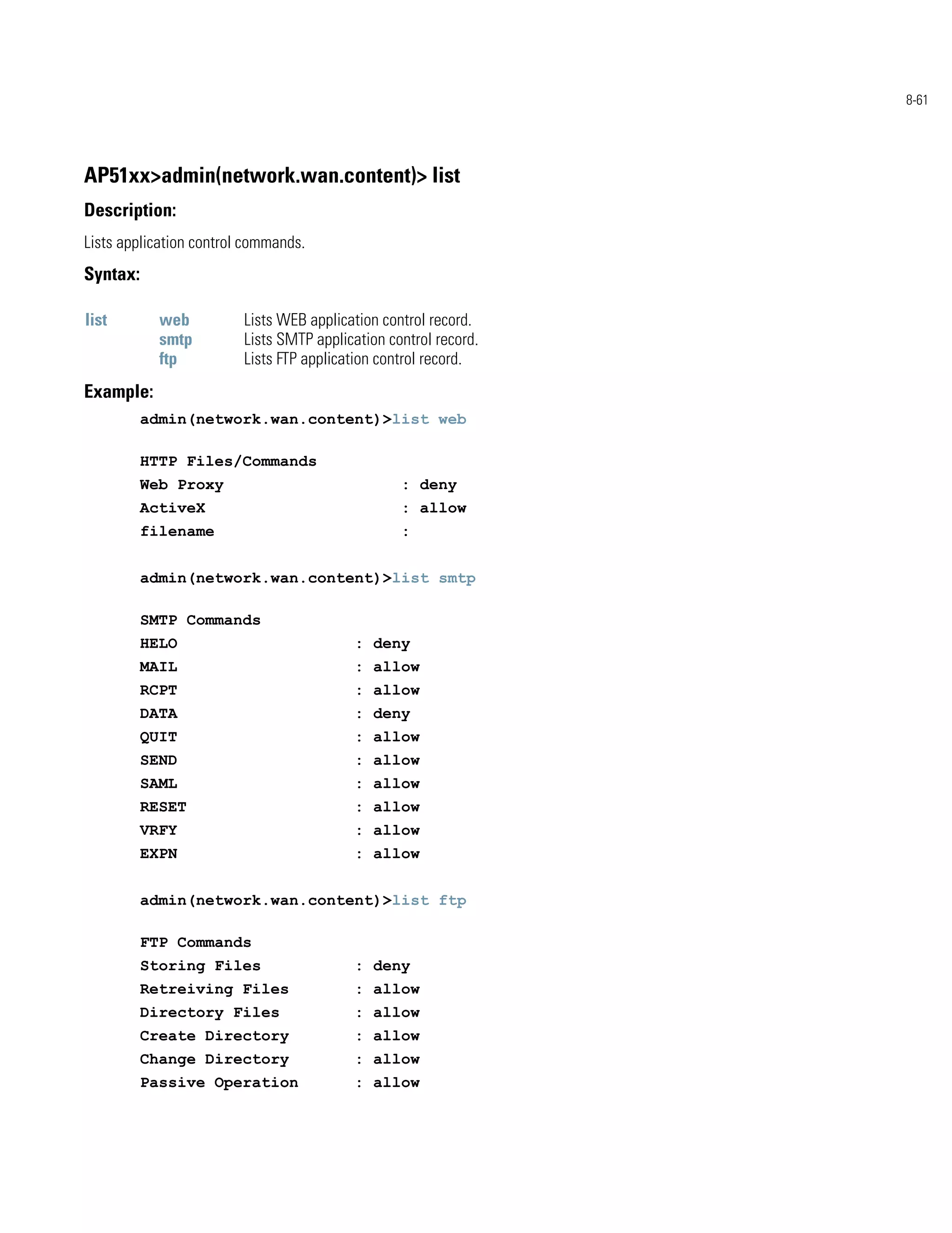 8-61




AP51xx>admin(network.wan.content)> list
Description:
Lists application control commands.
Syntax:

list        web          Lists WEB application control record.
            smtp         Lists SMTP application control record.
            ftp          Lists FTP application control record.
Example:
          admin(network.wan.content)>list web

          HTTP Files/Commands
          Web Proxy                               : deny
          ActiveX                                 : allow
          filename                                :


          admin(network.wan.content)>list smtp

          SMTP Commands
          HELO                            : deny
          MAIL                            : allow
          RCPT                            : allow
          DATA                            : deny
          QUIT                            : allow
          SEND                            : allow
          SAML                            : allow
          RESET                           : allow
          VRFY                            : allow
          EXPN                            : allow


          admin(network.wan.content)>list ftp

          FTP Commands
          Storing Files                   : deny
          Retreiving Files                : allow
          Directory Files                 : allow
          Create Directory                : allow
          Change Directory                : allow
          Passive Operation               : allow
 