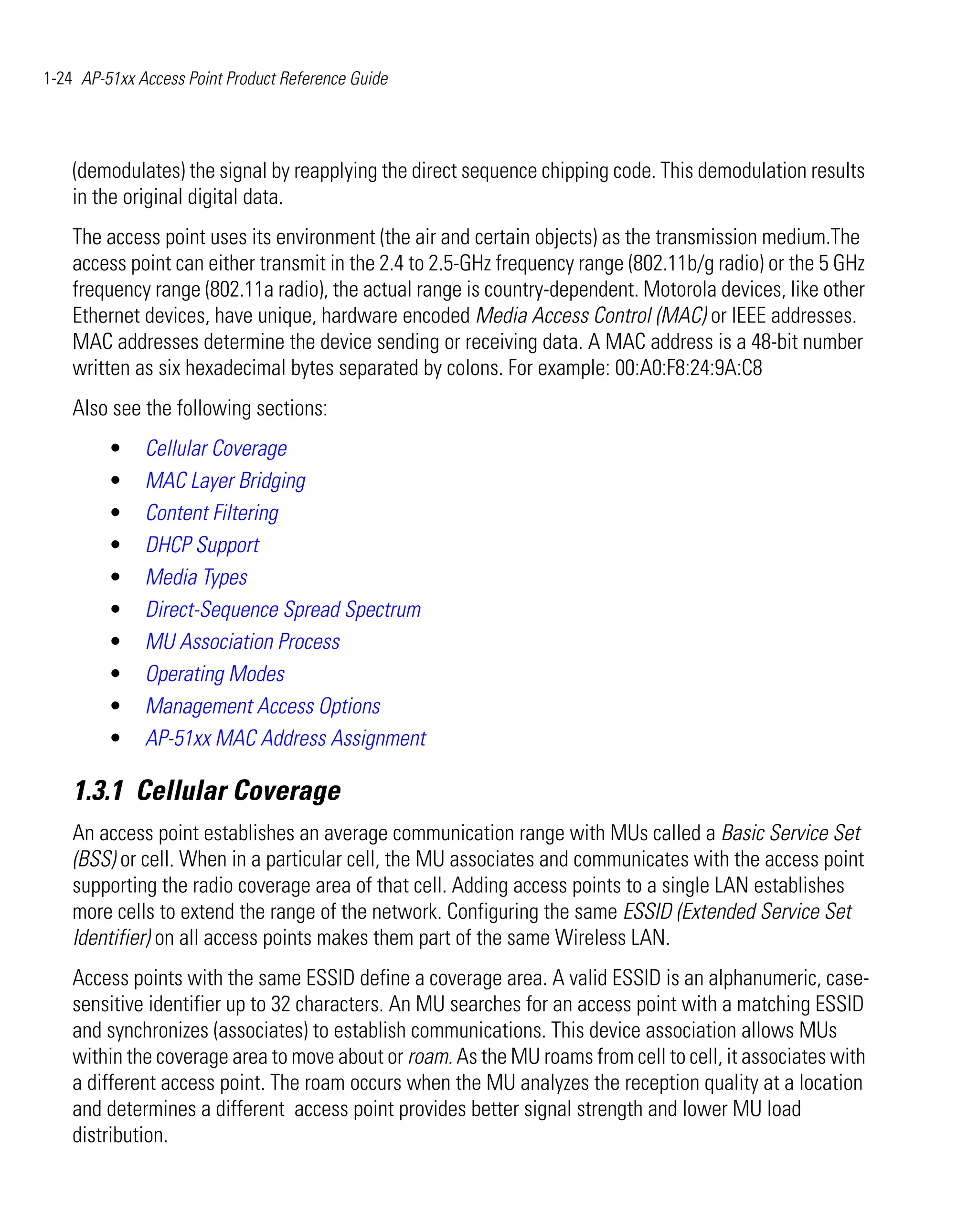 1-24 AP-51xx Access Point Product Reference Guide




    (demodulates) the signal by reapplying the direct sequence chipping code. This demodulation results
    in the original digital data.
    The access point uses its environment (the air and certain objects) as the transmission medium.The
    access point can either transmit in the 2.4 to 2.5-GHz frequency range (802.11b/g radio) or the 5 GHz
    frequency range (802.11a radio), the actual range is country-dependent. Motorola devices, like other
    Ethernet devices, have unique, hardware encoded Media Access Control (MAC) or IEEE addresses.
    MAC addresses determine the device sending or receiving data. A MAC address is a 48-bit number
    written as six hexadecimal bytes separated by colons. For example: 00:A0:F8:24:9A:C8
    Also see the following sections:
         •    Cellular Coverage
         •    MAC Layer Bridging
         •    Content Filtering
         •    DHCP Support
         •    Media Types
         •    Direct-Sequence Spread Spectrum
         •    MU Association Process
         •    Operating Modes
         •    Management Access Options
         •    AP-51xx MAC Address Assignment

    1.3.1 Cellular Coverage
    An access point establishes an average communication range with MUs called a Basic Service Set
    (BSS) or cell. When in a particular cell, the MU associates and communicates with the access point
    supporting the radio coverage area of that cell. Adding access points to a single LAN establishes
    more cells to extend the range of the network. Configuring the same ESSID (Extended Service Set
    Identifier) on all access points makes them part of the same Wireless LAN.
    Access points with the same ESSID define a coverage area. A valid ESSID is an alphanumeric, case-
    sensitive identifier up to 32 characters. An MU searches for an access point with a matching ESSID
    and synchronizes (associates) to establish communications. This device association allows MUs
    within the coverage area to move about or roam. As the MU roams from cell to cell, it associates with
    a different access point. The roam occurs when the MU analyzes the reception quality at a location
    and determines a different access point provides better signal strength and lower MU load
    distribution.
 