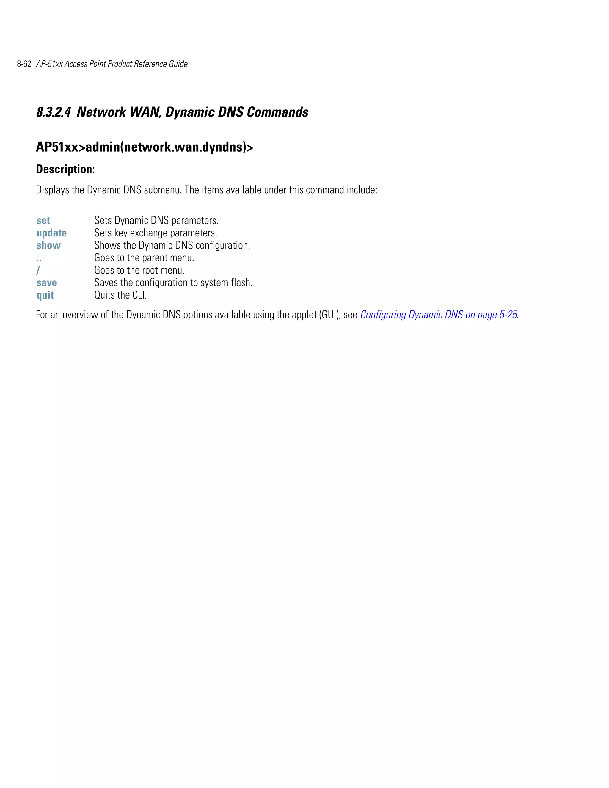 8-62 AP-51xx Access Point Product Reference Guide




     8.3.2.4 Network WAN, Dynamic DNS Commands

     AP51xx>admin(network.wan.dyndns)>
     Description:
     Displays the Dynamic DNS submenu. The items available under this command include:

     set              Sets Dynamic DNS parameters.
     update           Sets key exchange parameters.
     show             Shows the Dynamic DNS configuration.
     ..               Goes to the parent menu.
     /                Goes to the root menu.
     save             Saves the configuration to system flash.
     quit             Quits the CLI.
     For an overview of the Dynamic DNS options available using the applet (GUI), see Configuring Dynamic DNS on page 5-25.
 