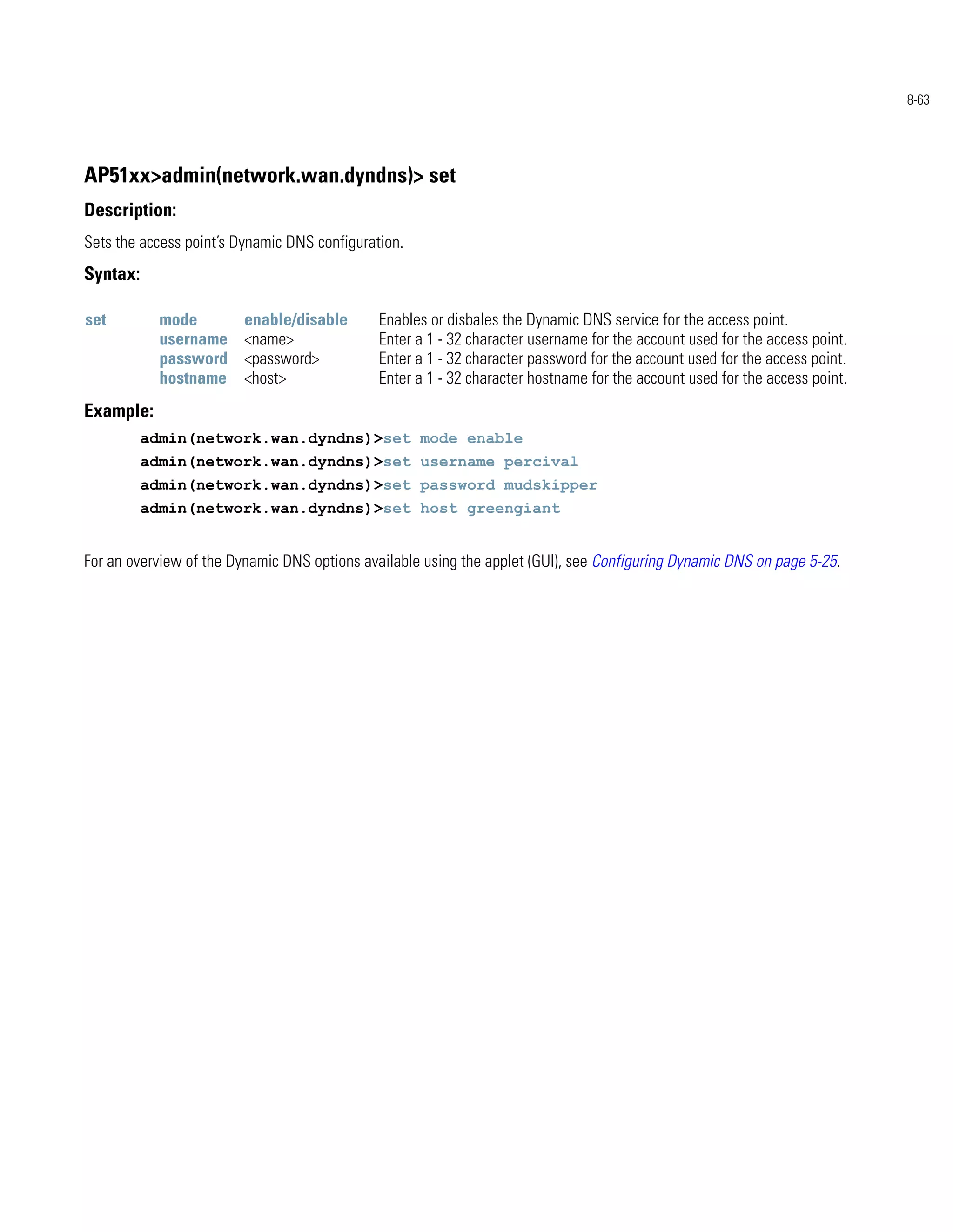 8-63




AP51xx>admin(network.wan.dyndns)> set
Description:
Sets the access point’s Dynamic DNS configuration.
Syntax:

set         mode         enable/disable       Enables or disbales the Dynamic DNS service for the access point.
            username     <name>               Enter a 1 - 32 character username for the account used for the access point.
            password     <password>           Enter a 1 - 32 character password for the account used for the access point.
            hostname     <host>               Enter a 1 - 32 character hostname for the account used for the access point.
Example:
          admin(network.wan.dyndns)>set mode enable
          admin(network.wan.dyndns)>set username percival
          admin(network.wan.dyndns)>set password mudskipper
          admin(network.wan.dyndns)>set host greengiant


For an overview of the Dynamic DNS options available using the applet (GUI), see Configuring Dynamic DNS on page 5-25.
 