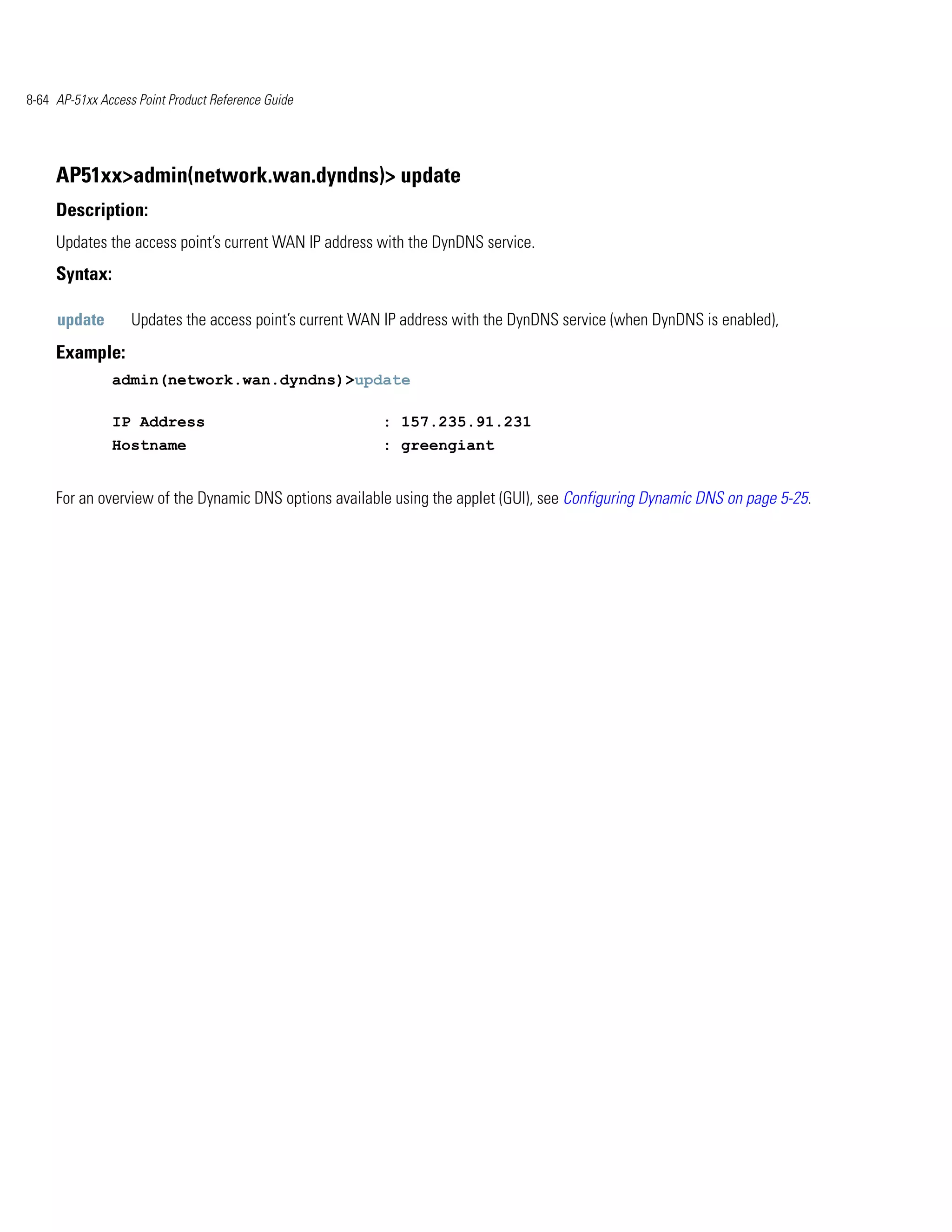8-64 AP-51xx Access Point Product Reference Guide




     AP51xx>admin(network.wan.dyndns)> update
     Description:
     Updates the access point’s current WAN IP address with the DynDNS service.
     Syntax:

     update        Updates the access point’s current WAN IP address with the DynDNS service (when DynDNS is enabled),
     Example:
               admin(network.wan.dyndns)>update

               IP Address                                : 157.235.91.231
               Hostname                                  : greengiant


     For an overview of the Dynamic DNS options available using the applet (GUI), see Configuring Dynamic DNS on page 5-25.
 
