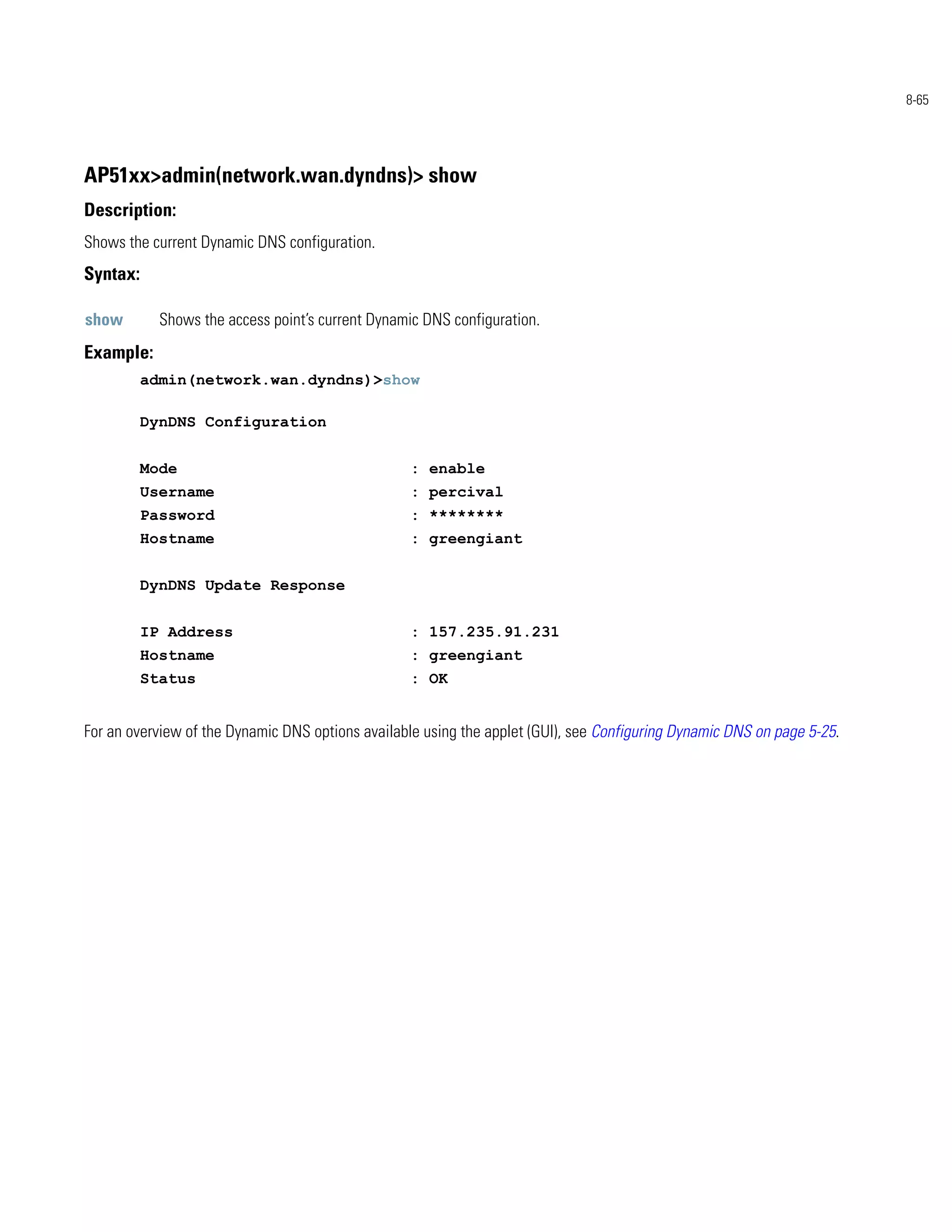 8-65




AP51xx>admin(network.wan.dyndns)> show
Description:
Shows the current Dynamic DNS configuration.
Syntax:

show        Shows the access point’s current Dynamic DNS configuration.
Example:
          admin(network.wan.dyndns)>show

          DynDNS Configuration


          Mode                                    : enable
          Username                                : percival
          Password                                : ********
          Hostname                                : greengiant


          DynDNS Update Response


          IP Address                              : 157.235.91.231
          Hostname                                : greengiant
          Status                                  : OK


For an overview of the Dynamic DNS options available using the applet (GUI), see Configuring Dynamic DNS on page 5-25.
 