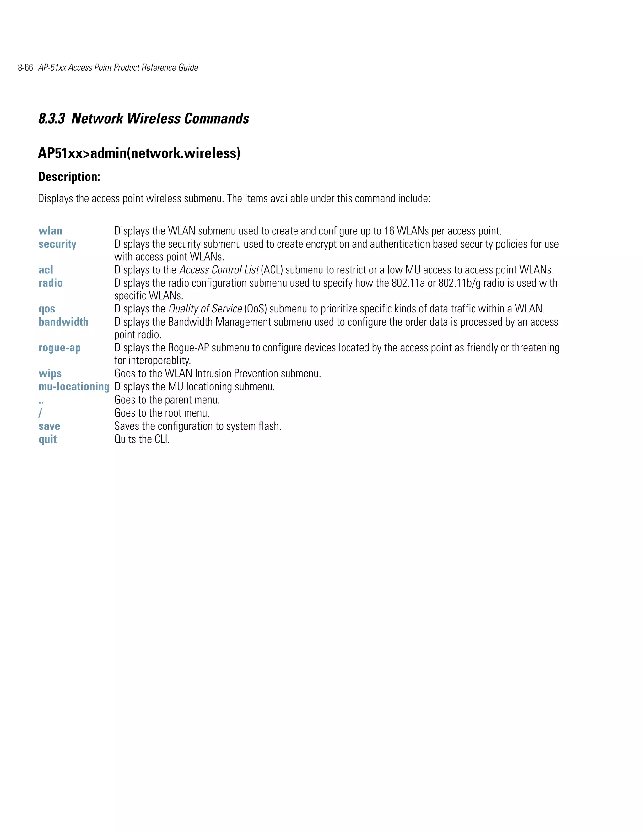 8-66 AP-51xx Access Point Product Reference Guide




     8.3.3 Network Wireless Commands

     AP51xx>admin(network.wireless)
     Description:
     Displays the access point wireless submenu. The items available under this command include:

     wlan           Displays the WLAN submenu used to create and configure up to 16 WLANs per access point.
     security       Displays the security submenu used to create encryption and authentication based security policies for use
                    with access point WLANs.
     acl            Displays to the Access Control List (ACL) submenu to restrict or allow MU access to access point WLANs.
     radio          Displays the radio configuration submenu used to specify how the 802.11a or 802.11b/g radio is used with
                    specific WLANs.
     qos            Displays the Quality of Service (QoS) submenu to prioritize specific kinds of data traffic within a WLAN.
     bandwidth      Displays the Bandwidth Management submenu used to configure the order data is processed by an access
                    point radio.
     rogue-ap       Displays the Rogue-AP submenu to configure devices located by the access point as friendly or threatening
                    for interoperablity.
     wips           Goes to the WLAN Intrusion Prevention submenu.
     mu-locationing Displays the MU locationing submenu.
     ..             Goes to the parent menu.
     /              Goes to the root menu.
     save           Saves the configuration to system flash.
     quit           Quits the CLI.
 