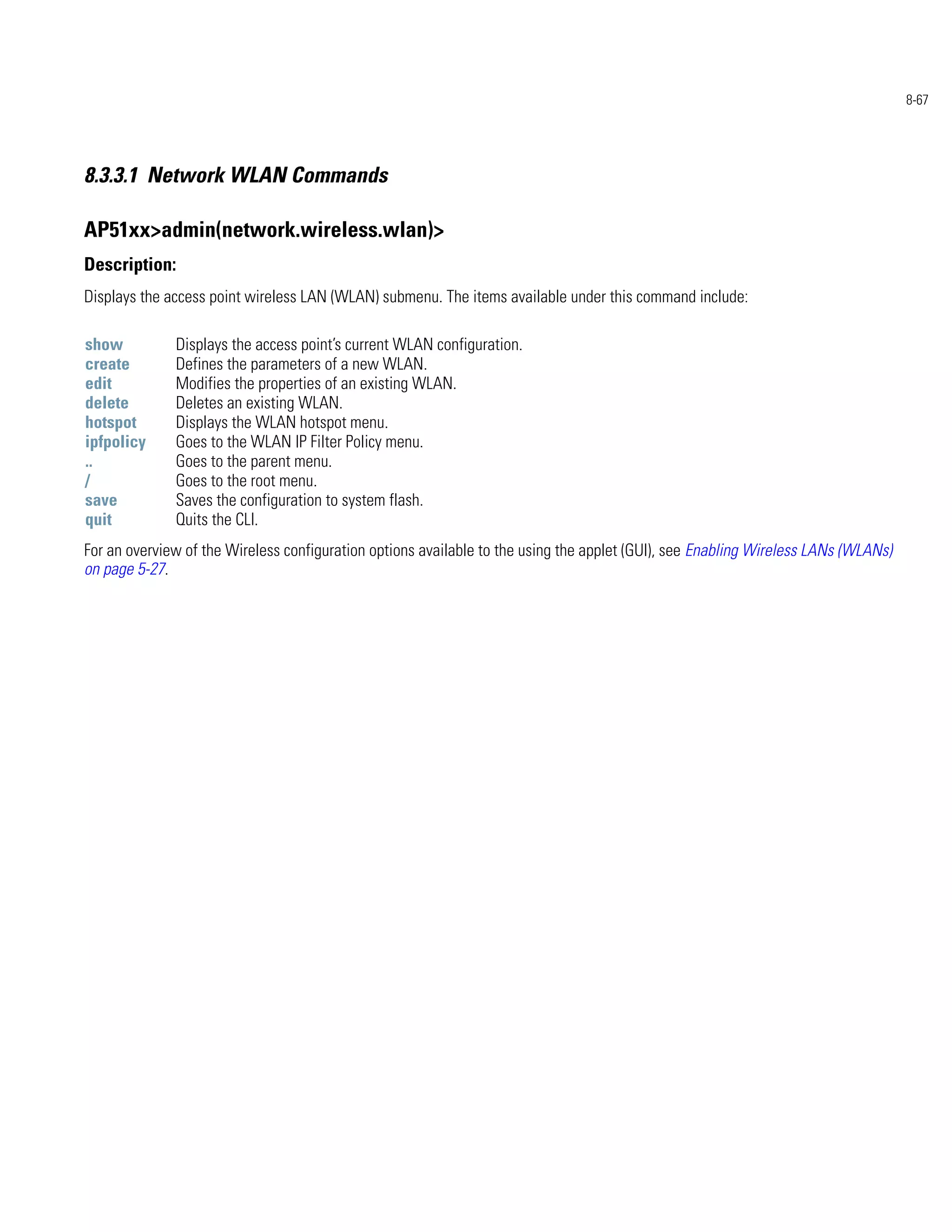 8-67




8.3.3.1 Network WLAN Commands

AP51xx>admin(network.wireless.wlan)>
Description:
Displays the access point wireless LAN (WLAN) submenu. The items available under this command include:

show          Displays the access point’s current WLAN configuration.
create        Defines the parameters of a new WLAN.
edit          Modifies the properties of an existing WLAN.
delete        Deletes an existing WLAN.
hotspot       Displays the WLAN hotspot menu.
ipfpolicy     Goes to the WLAN IP Filter Policy menu.
..            Goes to the parent menu.
/             Goes to the root menu.
save          Saves the configuration to system flash.
quit          Quits the CLI.
For an overview of the Wireless configuration options available to the using the applet (GUI), see Enabling Wireless LANs (WLANs)
on page 5-27.
 