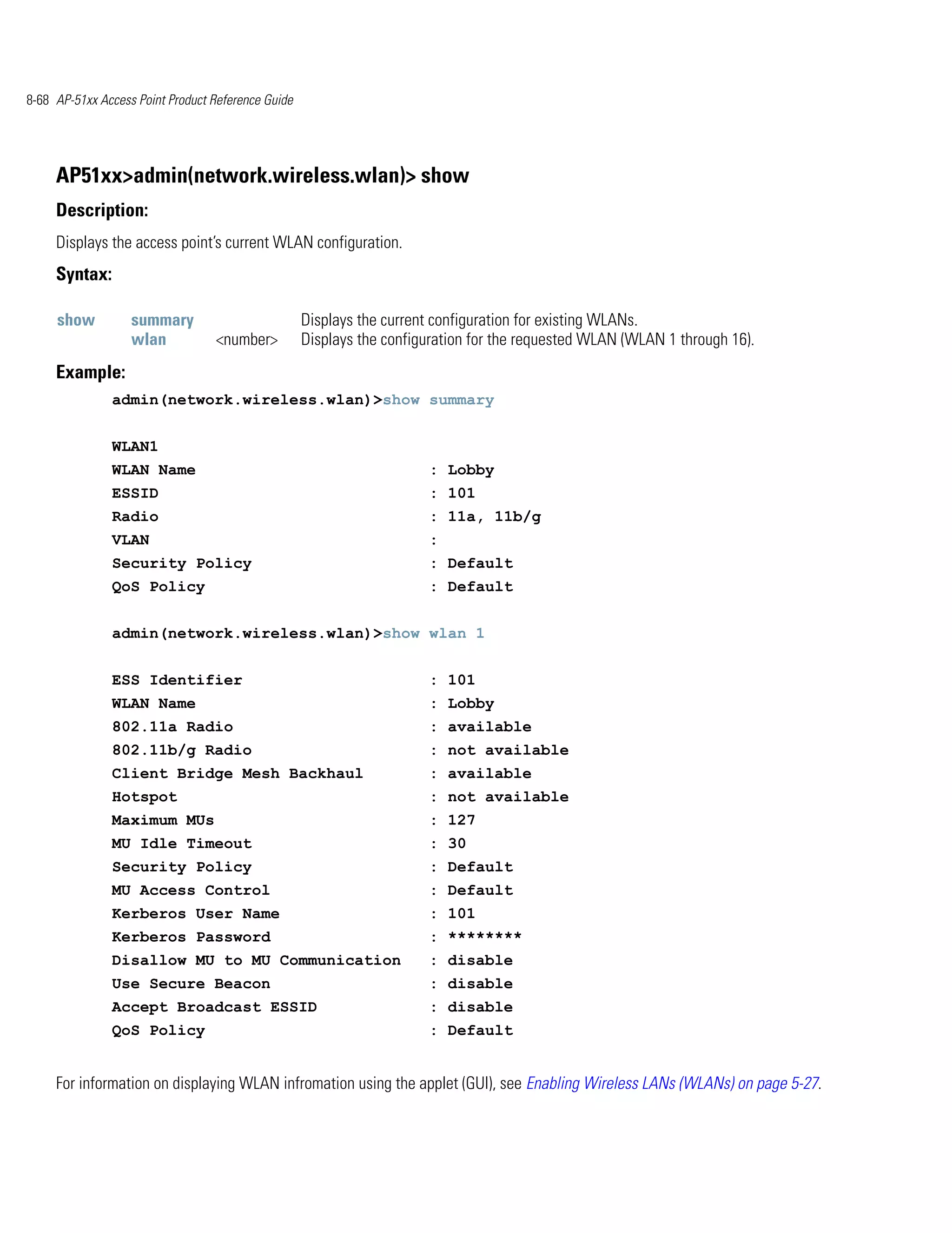 8-68 AP-51xx Access Point Product Reference Guide




     AP51xx>admin(network.wireless.wlan)> show
     Description:
     Displays the access point’s current WLAN configuration.
     Syntax:

     show          summary                          Displays the current configuration for existing WLANs.
                   wlan           <number>          Displays the configuration for the requested WLAN (WLAN 1 through 16).
     Example:
               admin(network.wireless.wlan)>show summary


               WLAN1
               WLAN Name                                               : Lobby
               ESSID                                                   : 101
               Radio                                                   : 11a, 11b/g
               VLAN                                                    :
               Security Policy                                         : Default
               QoS Policy                                              : Default


               admin(network.wireless.wlan)>show wlan 1


               ESS Identifier                                          : 101
               WLAN Name                                               : Lobby
               802.11a Radio                                           : available
               802.11b/g Radio                                         : not available
               Client Bridge Mesh Backhaul                             : available
               Hotspot                                                 : not available
               Maximum MUs                                             : 127
               MU Idle Timeout                                         : 30
               Security Policy                                         : Default
               MU Access Control                                       : Default
               Kerberos User Name                                      : 101
               Kerberos Password                                       : ********
               Disallow MU to MU Communication                         : disable
               Use Secure Beacon                                       : disable
               Accept Broadcast ESSID                                  : disable
               QoS Policy                                              : Default


     For information on displaying WLAN infromation using the applet (GUI), see Enabling Wireless LANs (WLANs) on page 5-27.
 
