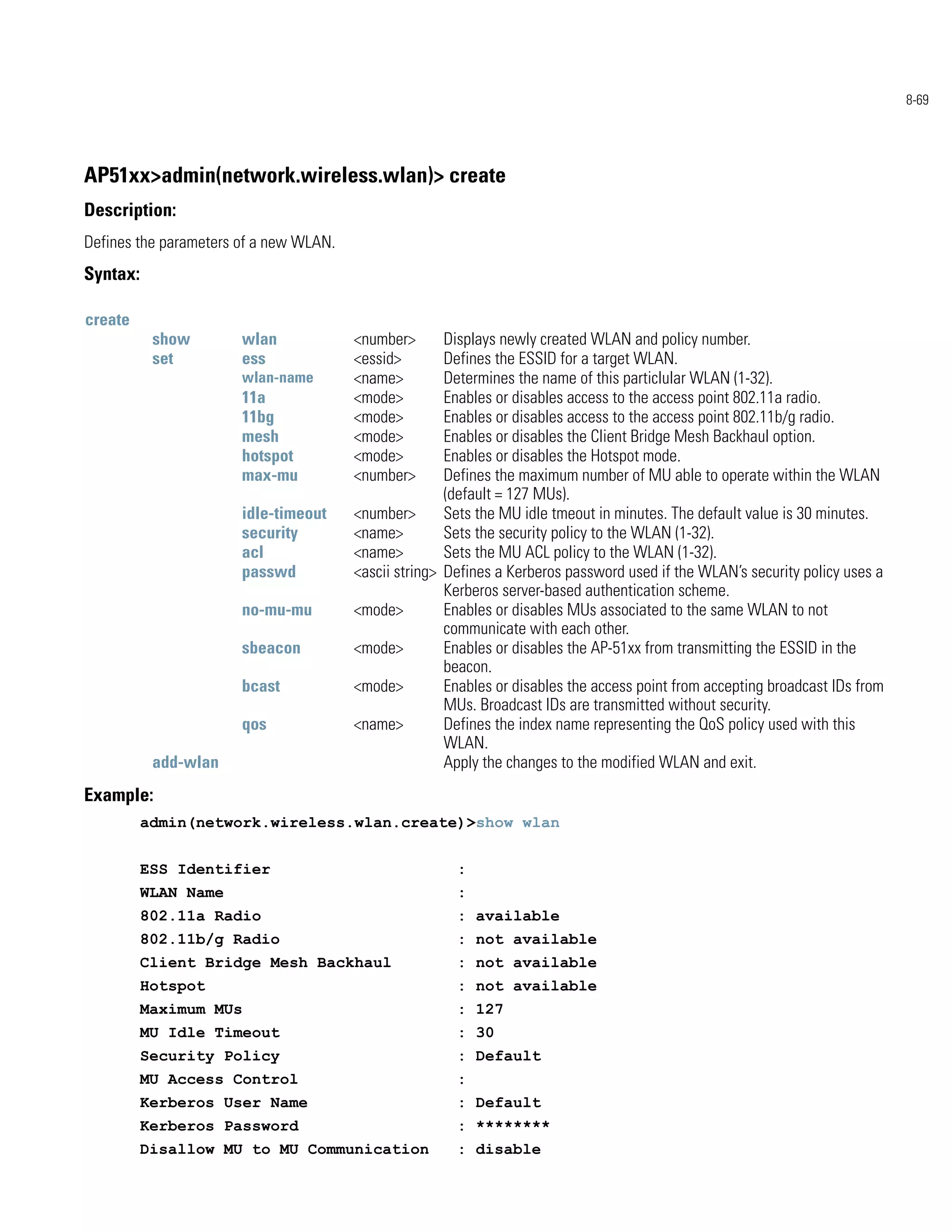 8-69




AP51xx>admin(network.wireless.wlan)> create
Description:
Defines the parameters of a new WLAN.
Syntax:

create
           show        wlan             <number>       Displays newly created WLAN and policy number.
           set         ess              <essid>        Defines the ESSID for a target WLAN.
                       wlan-name        <name>         Determines the name of this particlular WLAN (1-32).
                       11a              <mode>         Enables or disables access to the access point 802.11a radio.
                       11bg             <mode>         Enables or disables access to the access point 802.11b/g radio.
                       mesh             <mode>         Enables or disables the Client Bridge Mesh Backhaul option.
                       hotspot          <mode>         Enables or disables the Hotspot mode.
                       max-mu           <number>       Defines the maximum number of MU able to operate within the WLAN
                                                       (default = 127 MUs).
                       idle-timeout     <number>       Sets the MU idle tmeout in minutes. The default value is 30 minutes.
                       security         <name>         Sets the security policy to the WLAN (1-32).
                       acl              <name>         Sets the MU ACL policy to the WLAN (1-32).
                       passwd           <ascii string> Defines a Kerberos password used if the WLAN’s security policy uses a
                                                       Kerberos server-based authentication scheme.
                       no-mu-mu         <mode>         Enables or disables MUs associated to the same WLAN to not
                                                       communicate with each other.
                       sbeacon          <mode>         Enables or disables the AP-51xx from transmitting the ESSID in the
                                                       beacon.
                       bcast            <mode>         Enables or disables the access point from accepting broadcast IDs from
                                                       MUs. Broadcast IDs are transmitted without security.
                       qos              <name>         Defines the index name representing the QoS policy used with this
                                                       WLAN.
           add-wlan                                    Apply the changes to the modified WLAN and exit.
Example:
          admin(network.wireless.wlan.create)>show wlan


          ESS Identifier                                :
          WLAN Name                                     :
          802.11a Radio                                 : available
          802.11b/g Radio                               : not available
          Client Bridge Mesh Backhaul                   : not available
          Hotspot                                       : not available
          Maximum MUs                                   : 127
          MU Idle Timeout                               : 30
          Security Policy                               : Default
          MU Access Control                             :
          Kerberos User Name                            : Default
          Kerberos Password                             : ********
          Disallow MU to MU Communication               : disable
 