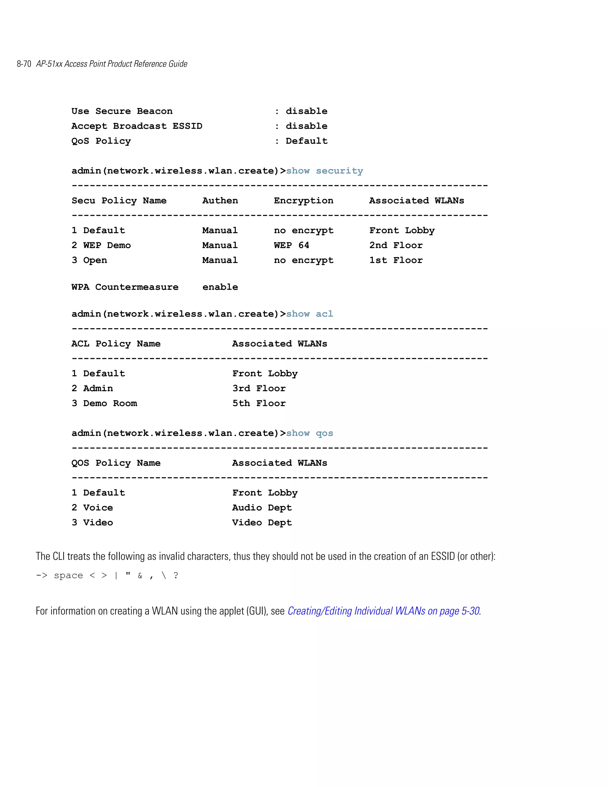 8-70 AP-51xx Access Point Product Reference Guide




               Use Secure Beacon                                   : disable
               Accept Broadcast ESSID                              : disable
               QoS Policy                                          : Default


               admin(network.wireless.wlan.create)>show security
               ----------------------------------------------------------------------
               Secu Policy Name                     Authen         Encryption               Associated WLANs
               ----------------------------------------------------------------------
               1 Default                            Manual         no encrypt               Front Lobby
               2 WEP Demo                           Manual         WEP 64                   2nd Floor
               3 Open                               Manual         no encrypt               1st Floor

               WPA Countermeasure                   enable

               admin(network.wireless.wlan.create)>show acl
               ----------------------------------------------------------------------
               ACL Policy Name                           Associated WLANs
               ----------------------------------------------------------------------
               1 Default                                 Front Lobby
               2 Admin                                   3rd Floor
               3 Demo Room                               5th Floor


               admin(network.wireless.wlan.create)>show qos
               ----------------------------------------------------------------------
               QOS Policy Name                           Associated WLANs
               ----------------------------------------------------------------------
               1 Default                                 Front Lobby
               2 Voice                                   Audio Dept
               3 Video                                   Video Dept


     The CLI treats the following as invalid characters, thus they should not be used in the creation of an ESSID (or other):
     -> space < > | " & ,  ?


     For information on creating a WLAN using the applet (GUI), see Creating/Editing Individual WLANs on page 5-30.
 