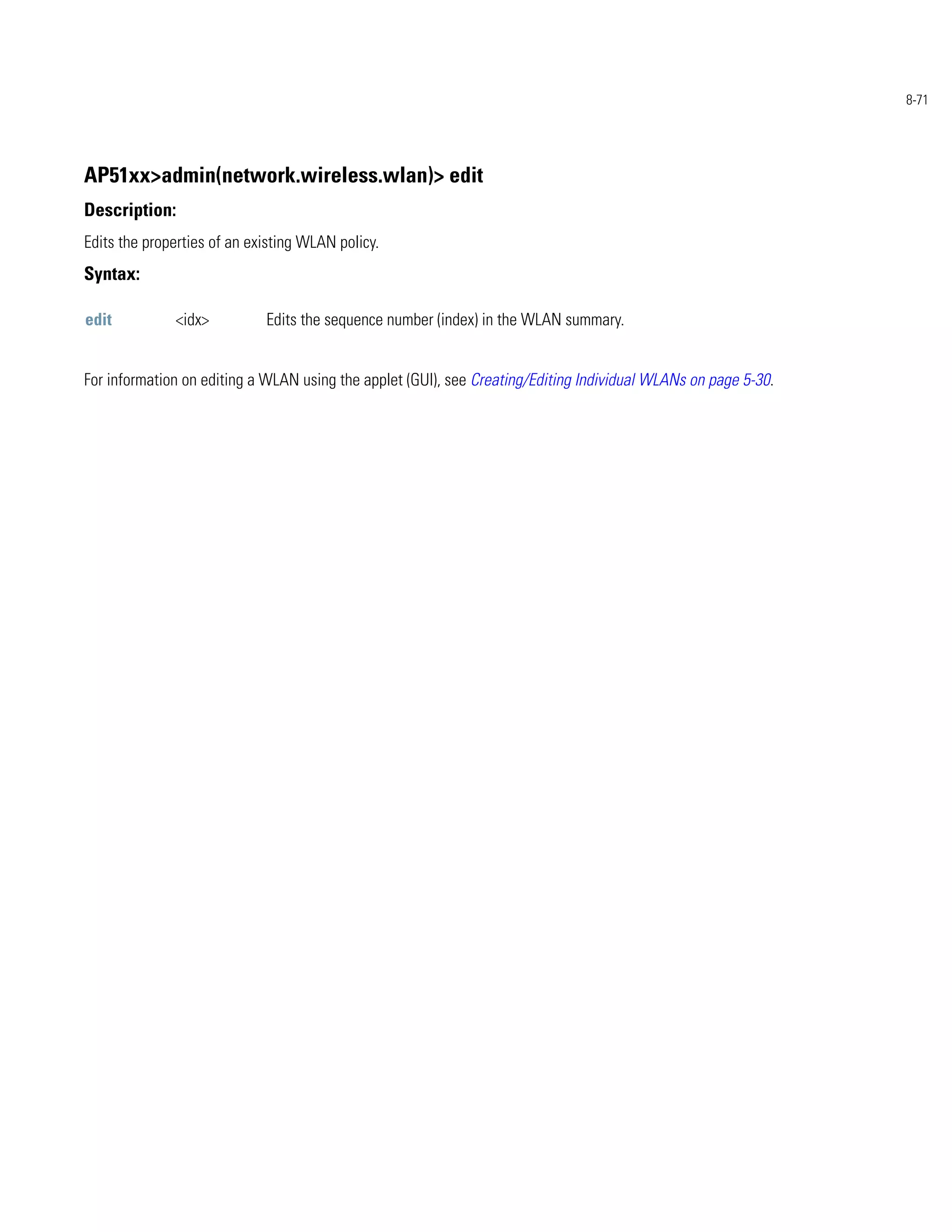 8-71




AP51xx>admin(network.wireless.wlan)> edit
Description:
Edits the properties of an existing WLAN policy.
Syntax:

edit          <idx>          Edits the sequence number (index) in the WLAN summary.


For information on editing a WLAN using the applet (GUI), see Creating/Editing Individual WLANs on page 5-30.
 