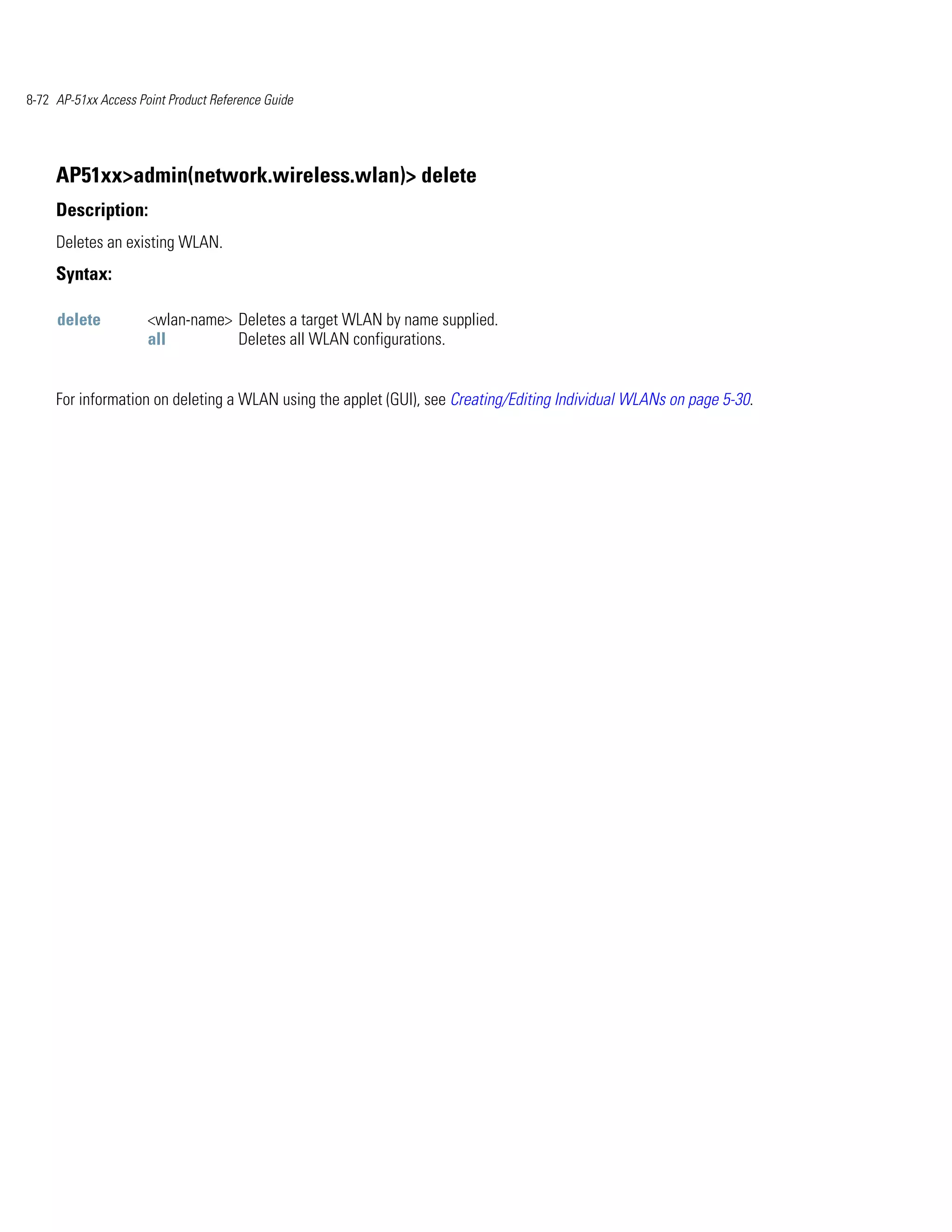 8-72 AP-51xx Access Point Product Reference Guide




     AP51xx>admin(network.wireless.wlan)> delete
     Description:
     Deletes an existing WLAN.
     Syntax:

     delete           <wlan-name> Deletes a target WLAN by name supplied.
                      all         Deletes all WLAN configurations.


     For information on deleting a WLAN using the applet (GUI), see Creating/Editing Individual WLANs on page 5-30.
 