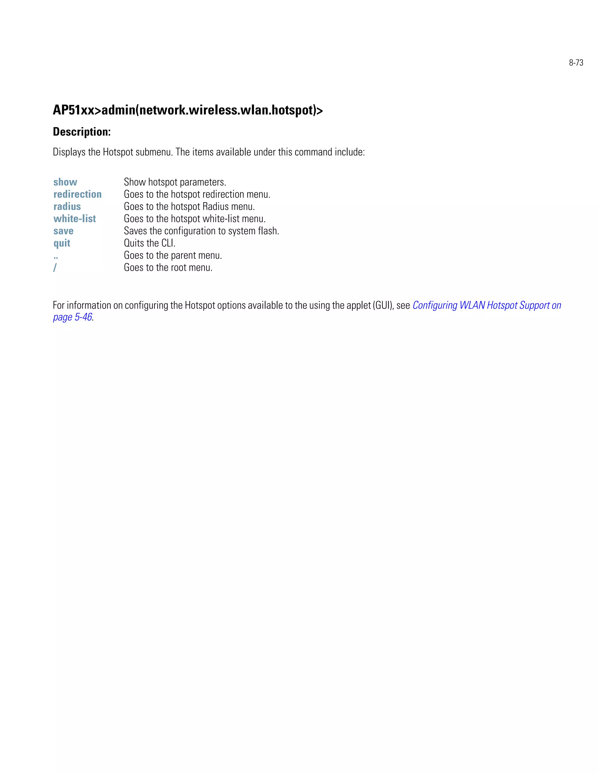 8-73




AP51xx>admin(network.wireless.wlan.hotspot)>
Description:
Displays the Hotspot submenu. The items available under this command include:

show              Show hotspot parameters.
redirection       Goes to the hotspot redirection menu.
radius            Goes to the hotspot Radius menu.
white-list        Goes to the hotspot white-list menu.
save              Saves the configuration to system flash.
quit              Quits the CLI.
..                Goes to the parent menu.
/                 Goes to the root menu.


For information on configuring the Hotspot options available to the using the applet (GUI), see Configuring WLAN Hotspot Support on
page 5-46.
 