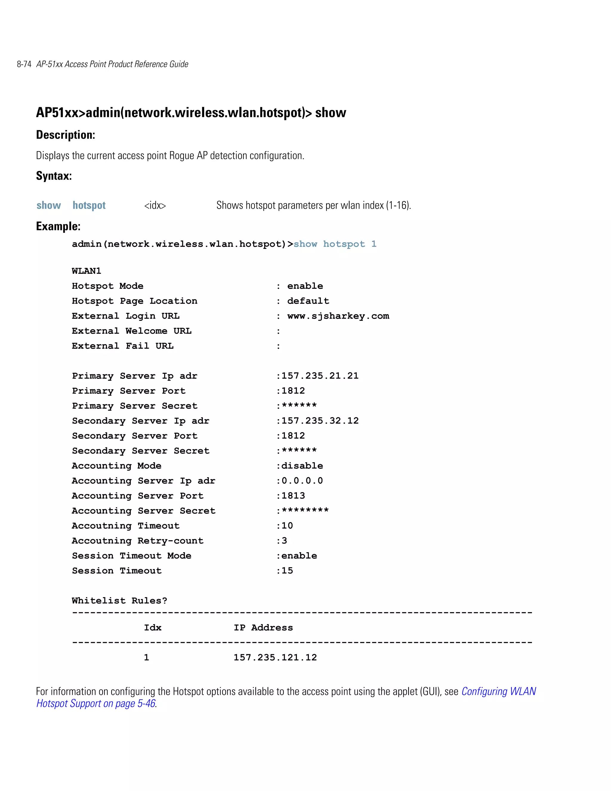 8-74 AP-51xx Access Point Product Reference Guide




     AP51xx>admin(network.wireless.wlan.hotspot)> show
     Description:
     Displays the current access point Rogue AP detection configuration.
     Syntax:

     show      hotspot              <idx>           Shows hotspot parameters per wlan index (1-16).
     Example:
               admin(network.wireless.wlan.hotspot)>show hotspot 1

               WLAN1
               Hotspot Mode                                       : enable
               Hotspot Page Location                              : default
               External Login URL                                 : www.sjsharkey.com
               External Welcome URL                               :
               External Fail URL                                  :


               Primary Server Ip adr                              :157.235.21.21
               Primary Server Port                                :1812
               Primary Server Secret                              :******
               Secondary Server Ip adr                            :157.235.32.12
               Secondary Server Port                              :1812
               Secondary Server Secret                            :******
               Accounting Mode                                    :disable
               Accounting Server Ip adr                           :0.0.0.0
               Accounting Server Port                             :1813
               Accounting Server Secret                           :********
               Accoutning Timeout                                 :10
               Accoutning Retry-count                             :3
               Session Timeout Mode                               :enable
               Session Timeout                                    :15


               Whitelist Rules?
               -----------------------------------------------------------------------------
                                    Idx                 IP Address
               -----------------------------------------------------------------------------
                                    1                   157.235.121.12


     For information on configuring the Hotspot options available to the access point using the applet (GUI), see Configuring WLAN
     Hotspot Support on page 5-46.
 
