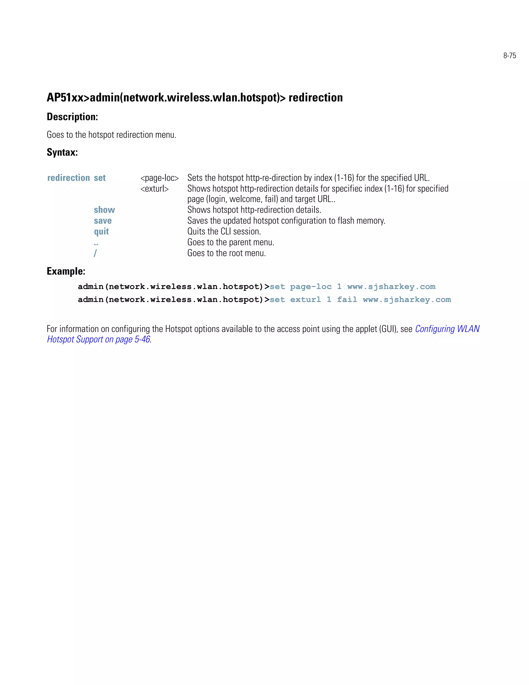 8-75




AP51xx>admin(network.wireless.wlan.hotspot)> redirection
Description:
Goes to the hotspot redirection menu.
Syntax:

redirection set            <page-loc> Sets the hotspot http-re-direction by index (1-16) for the specified URL.
                           <exturl>   Shows hotspot http-redirection details for specifiec index (1-16) for specified
                                      page (login, welcome, fail) and target URL..
             show                     Shows hotspot http-redirection details.
             save                     Saves the updated hotspot configuration to flash memory.
             quit                     Quits the CLI session.
             ..                       Goes to the parent menu.
             /                        Goes to the root menu.
Example:
          admin(network.wireless.wlan.hotspot)>set page-loc 1 www.sjsharkey.com
          admin(network.wireless.wlan.hotspot)>set exturl 1 fail www.sjsharkey.com


For information on configuring the Hotspot options available to the access point using the applet (GUI), see Configuring WLAN
Hotspot Support on page 5-46.
 