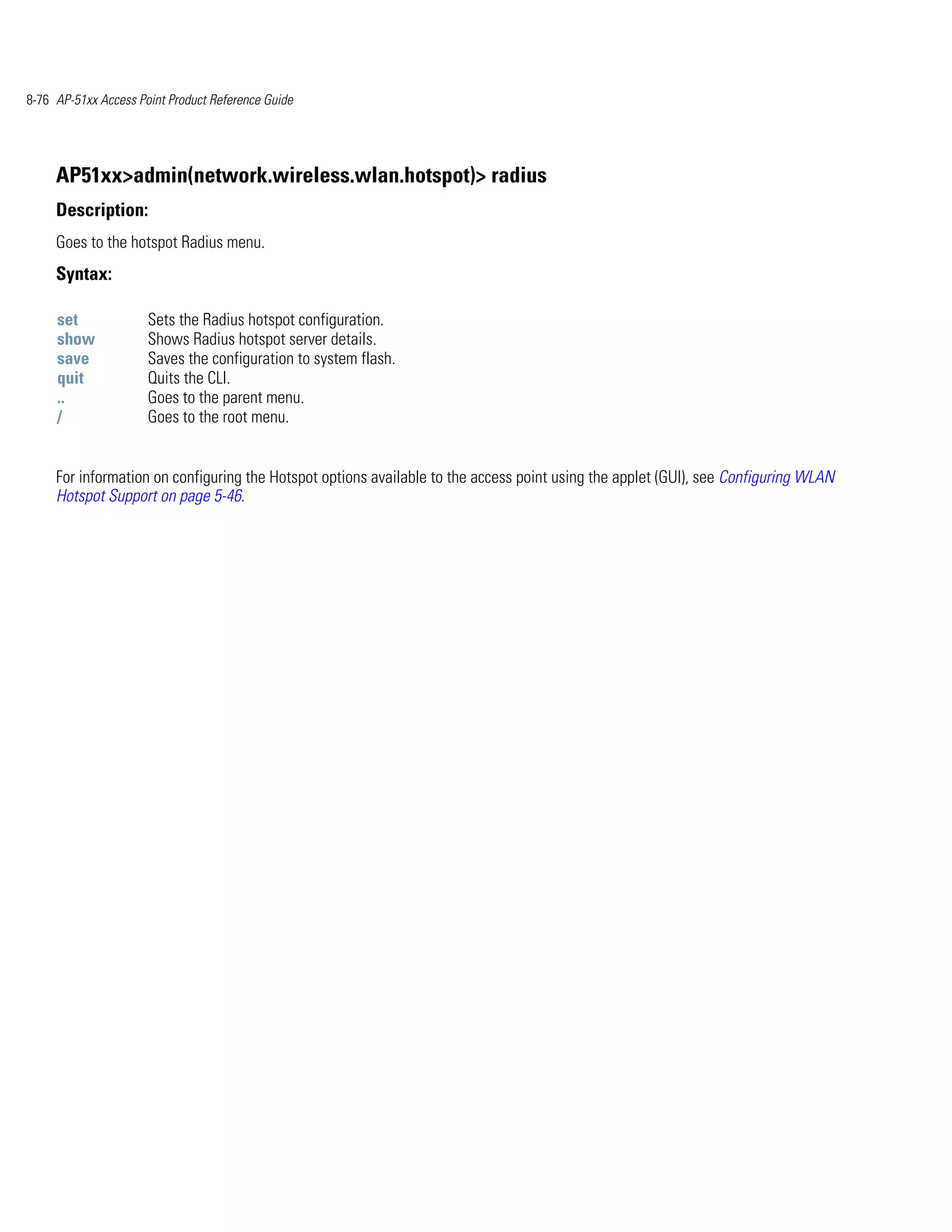 8-76 AP-51xx Access Point Product Reference Guide




     AP51xx>admin(network.wireless.wlan.hotspot)> radius
     Description:
     Goes to the hotspot Radius menu.
     Syntax:

     set              Sets the Radius hotspot configuration.
     show             Shows Radius hotspot server details.
     save             Saves the configuration to system flash.
     quit             Quits the CLI.
     ..               Goes to the parent menu.
     /                Goes to the root menu.


     For information on configuring the Hotspot options available to the access point using the applet (GUI), see Configuring WLAN
     Hotspot Support on page 5-46.
 