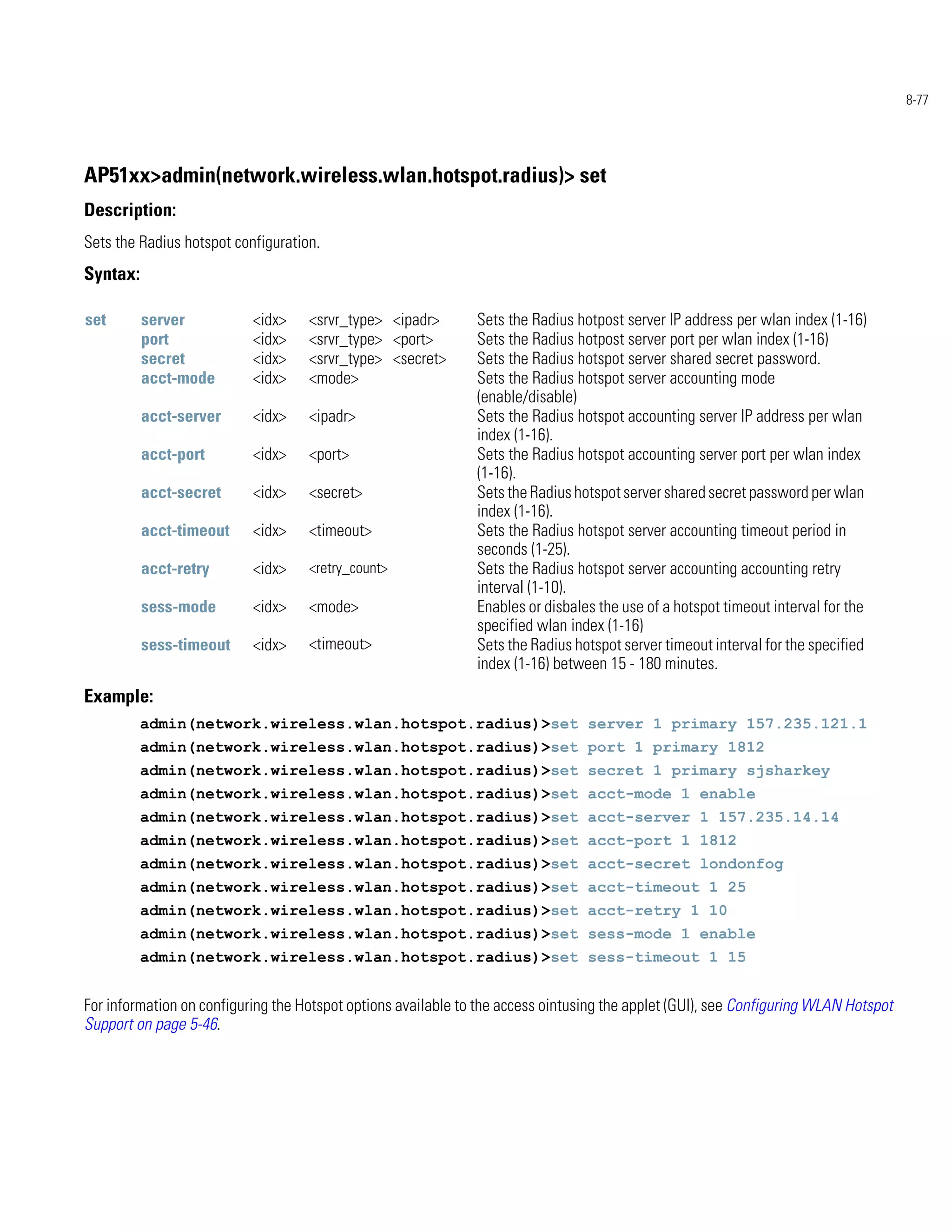 8-77




AP51xx>admin(network.wireless.wlan.hotspot.radius)> set
Description:
Sets the Radius hotspot configuration.
Syntax:

set       server           <idx>    <srvr_type> <ipadr>        Sets the Radius hotpost server IP address per wlan index (1-16)
          port             <idx>    <srvr_type> <port>         Sets the Radius hotpost server port per wlan index (1-16)
          secret           <idx>    <srvr_type> <secret>       Sets the Radius hotspot server shared secret password.
          acct-mode        <idx>    <mode>                     Sets the Radius hotspot server accounting mode
                                                               (enable/disable)
          acct-server      <idx>    <ipadr>                    Sets the Radius hotspot accounting server IP address per wlan
                                                               index (1-16).
          acct-port        <idx>    <port>                     Sets the Radius hotspot accounting server port per wlan index
                                                               (1-16).
          acct-secret      <idx>    <secret>                   Sets the Radius hotspot server shared secret password per wlan
                                                               index (1-16).
          acct-timeout     <idx>    <timeout>                  Sets the Radius hotspot server accounting timeout period in
                                                               seconds (1-25).
          acct-retry       <idx>    <retry_count>              Sets the Radius hotspot server accounting accounting retry
                                                               interval (1-10).
          sess-mode        <idx>    <mode>                     Enables or disbales the use of a hotspot timeout interval for the
                                                               specified wlan index (1-16)
          sess-timeout     <idx>    <timeout>                  Sets the Radius hotspot server timeout interval for the specified
                                                               index (1-16) between 15 - 180 minutes.
Example:
          admin(network.wireless.wlan.hotspot.radius)>set server 1 primary 157.235.121.1
          admin(network.wireless.wlan.hotspot.radius)>set port 1 primary 1812
          admin(network.wireless.wlan.hotspot.radius)>set secret 1 primary sjsharkey
          admin(network.wireless.wlan.hotspot.radius)>set acct-mode 1 enable
          admin(network.wireless.wlan.hotspot.radius)>set acct-server 1 157.235.14.14
          admin(network.wireless.wlan.hotspot.radius)>set acct-port 1 1812
          admin(network.wireless.wlan.hotspot.radius)>set acct-secret londonfog
          admin(network.wireless.wlan.hotspot.radius)>set acct-timeout 1 25
          admin(network.wireless.wlan.hotspot.radius)>set acct-retry 1 10
          admin(network.wireless.wlan.hotspot.radius)>set sess-mode 1 enable
          admin(network.wireless.wlan.hotspot.radius)>set sess-timeout 1 15


For information on configuring the Hotspot options available to the access ointusing the applet (GUI), see Configuring WLAN Hotspot
Support on page 5-46.
 