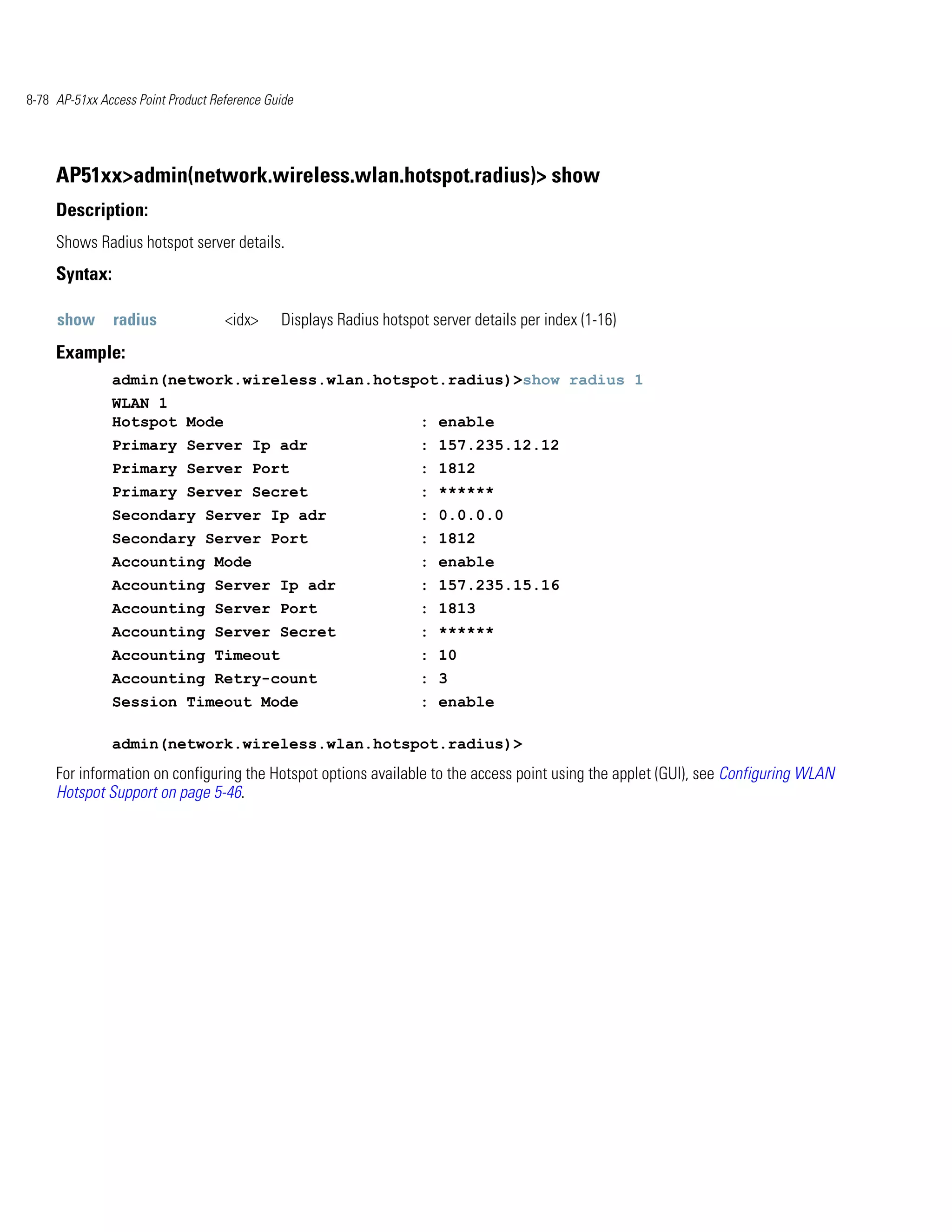8-78 AP-51xx Access Point Product Reference Guide




     AP51xx>admin(network.wireless.wlan.hotspot.radius)> show
     Description:
     Shows Radius hotspot server details.
     Syntax:

     show      radius               <idx>     Displays Radius hotspot server details per index (1-16)
     Example:
               admin(network.wireless.wlan.hotspot.radius)>show radius 1
               WLAN 1
               Hotspot Mode                                         : enable
               Primary Server Ip adr                                : 157.235.12.12
               Primary Server Port                                  : 1812
               Primary Server Secret                                : ******
               Secondary Server Ip adr                              : 0.0.0.0
               Secondary Server Port                                : 1812
               Accounting Mode                                      : enable
               Accounting Server Ip adr                             : 157.235.15.16
               Accounting Server Port                               : 1813
               Accounting Server Secret                             : ******
               Accounting Timeout                                   : 10
               Accounting Retry-count                               : 3
               Session Timeout Mode                                 : enable

               admin(network.wireless.wlan.hotspot.radius)>
     For information on configuring the Hotspot options available to the access point using the applet (GUI), see Configuring WLAN
     Hotspot Support on page 5-46.
 