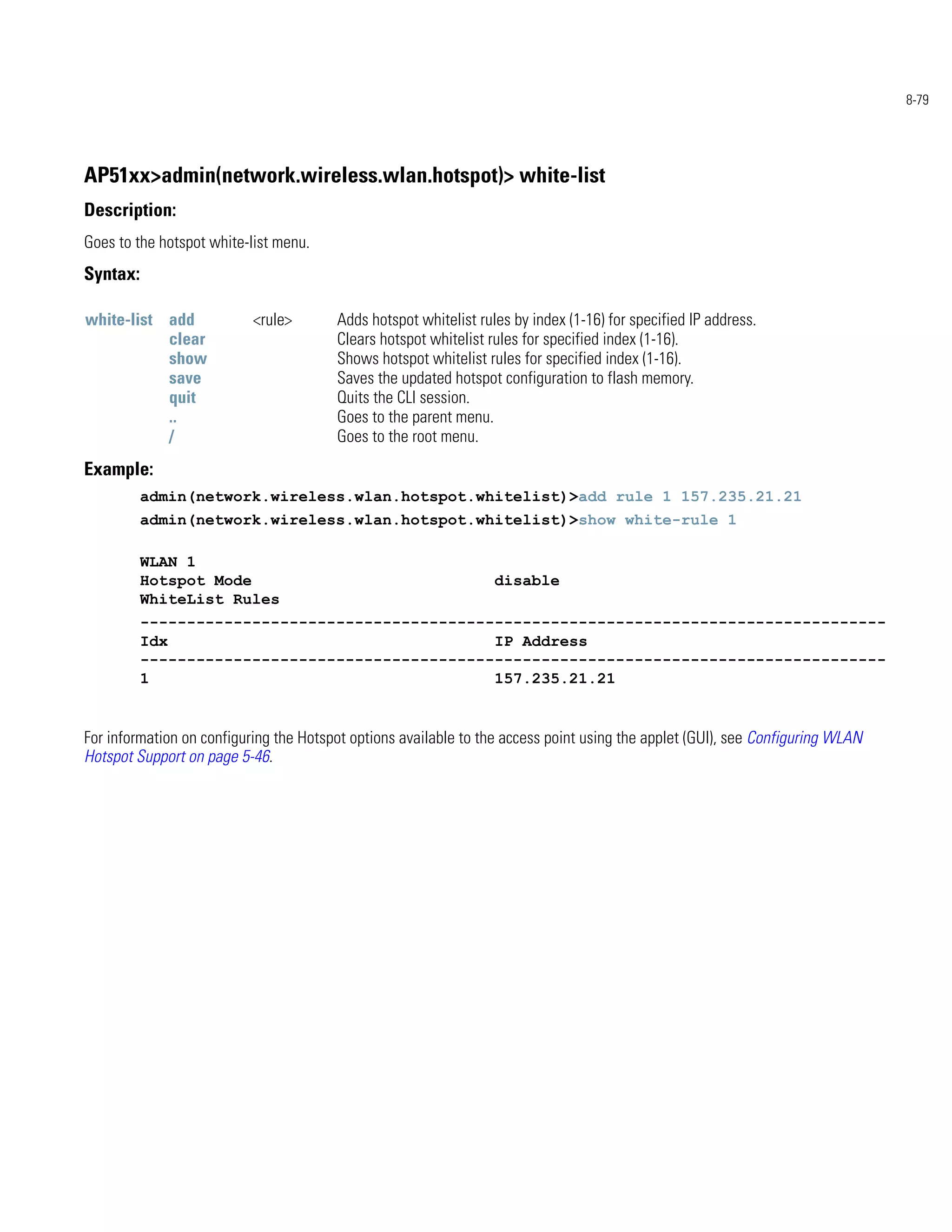 8-79




AP51xx>admin(network.wireless.wlan.hotspot)> white-list
Description:
Goes to the hotspot white-list menu.
Syntax:

white-list add             <rule>       Adds hotspot whitelist rules by index (1-16) for specified IP address.
           clear                        Clears hotspot whitelist rules for specified index (1-16).
           show                         Shows hotspot whitelist rules for specified index (1-16).
           save                         Saves the updated hotspot configuration to flash memory.
           quit                         Quits the CLI session.
           ..                           Goes to the parent menu.
           /                            Goes to the root menu.
Example:
          admin(network.wireless.wlan.hotspot.whitelist)>add rule 1 157.235.21.21
          admin(network.wireless.wlan.hotspot.whitelist)>show white-rule 1

          WLAN 1
          Hotspot Mode                                            disable
          WhiteList Rules
          --------------------------------------------------------------------------------
          Idx                                   IP Address
          --------------------------------------------------------------------------------
          1                                     157.235.21.21


For information on configuring the Hotspot options available to the access point using the applet (GUI), see Configuring WLAN
Hotspot Support on page 5-46.
 