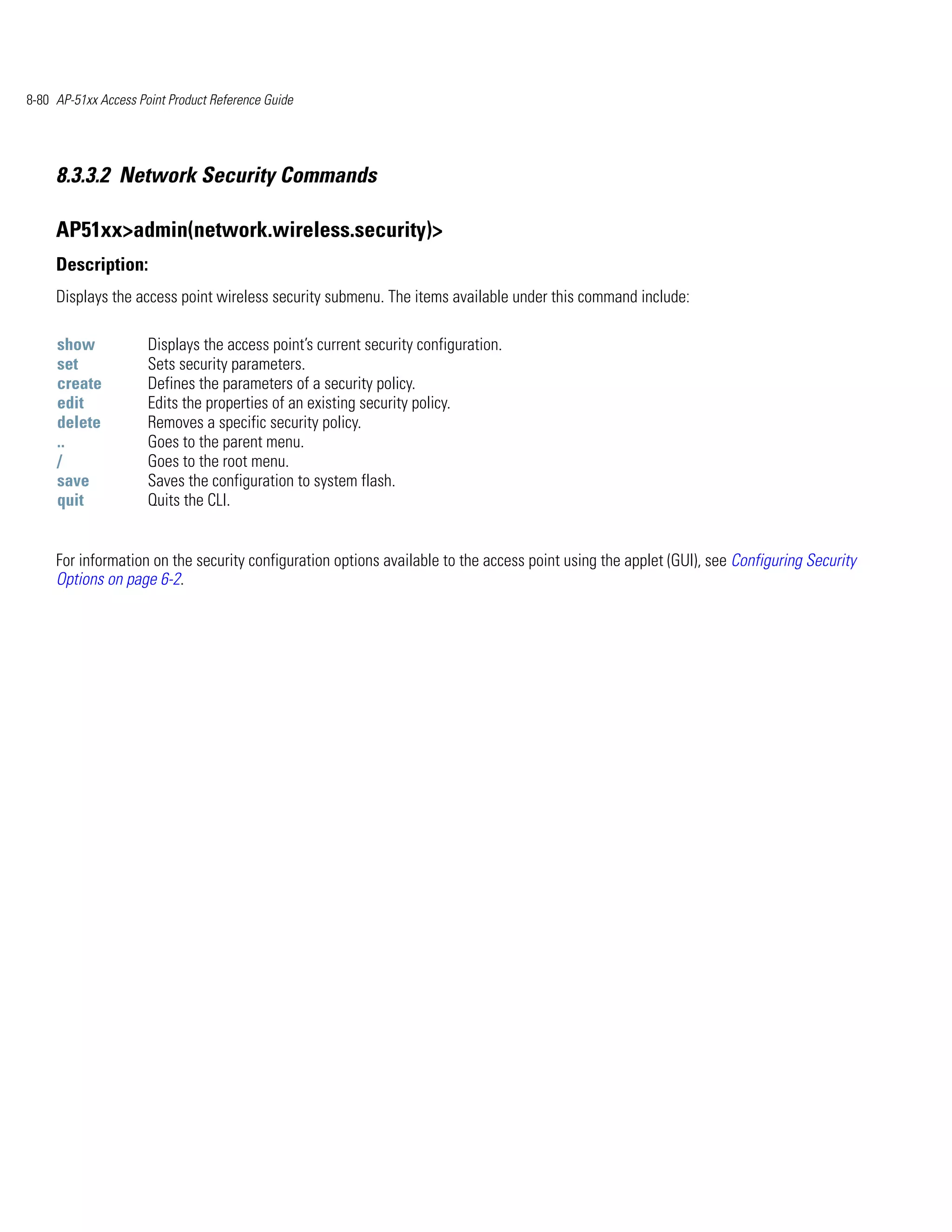8-80 AP-51xx Access Point Product Reference Guide




     8.3.3.2 Network Security Commands

     AP51xx>admin(network.wireless.security)>
     Description:
     Displays the access point wireless security submenu. The items available under this command include:

     show             Displays the access point’s current security configuration.
     set              Sets security parameters.
     create           Defines the parameters of a security policy.
     edit             Edits the properties of an existing security policy.
     delete           Removes a specific security policy.
     ..               Goes to the parent menu.
     /                Goes to the root menu.
     save             Saves the configuration to system flash.
     quit             Quits the CLI.


     For information on the security configuration options available to the access point using the applet (GUI), see Configuring Security
     Options on page 6-2.
 