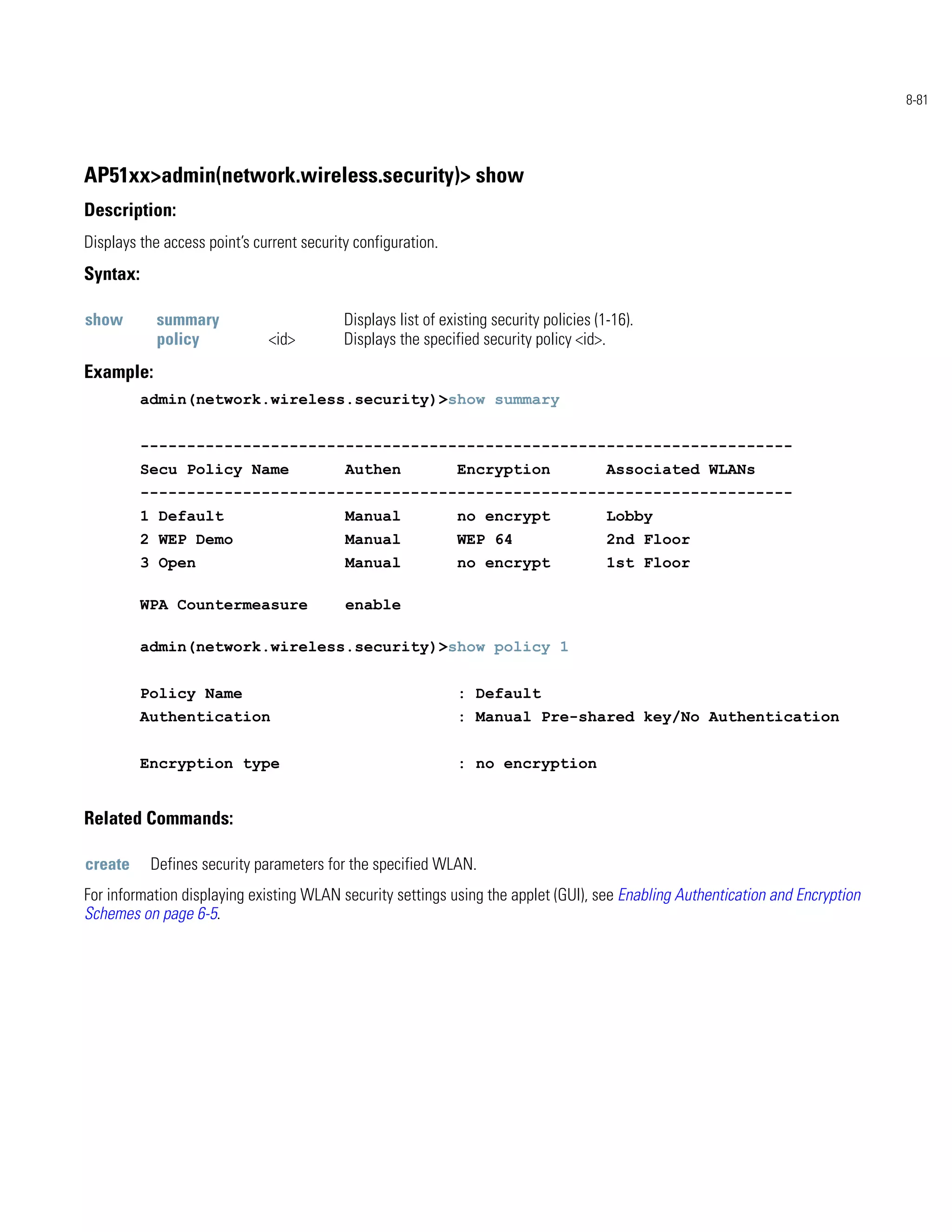 8-81




AP51xx>admin(network.wireless.security)> show
Description:
Displays the access point’s current security configuration.
Syntax:

show        summary                        Displays list of existing security policies (1-16).
            policy            <id>         Displays the specified security policy <id>.
Example:
          admin(network.wireless.security)>show summary


          ----------------------------------------------------------------------
          Secu Policy Name                 Authen             Encryption                 Associated WLANs
          ----------------------------------------------------------------------
          1 Default                        Manual             no encrypt                 Lobby
          2 WEP Demo                       Manual             WEP 64                     2nd Floor
          3 Open                           Manual             no encrypt                 1st Floor

          WPA Countermeasure               enable

          admin(network.wireless.security)>show policy 1


          Policy Name                                         : Default
          Authentication                                      : Manual Pre-shared key/No Authentication


          Encryption type                                     : no encryption


Related Commands:

create     Defines security parameters for the specified WLAN.
For information displaying existing WLAN security settings using the applet (GUI), see Enabling Authentication and Encryption
Schemes on page 6-5.
 